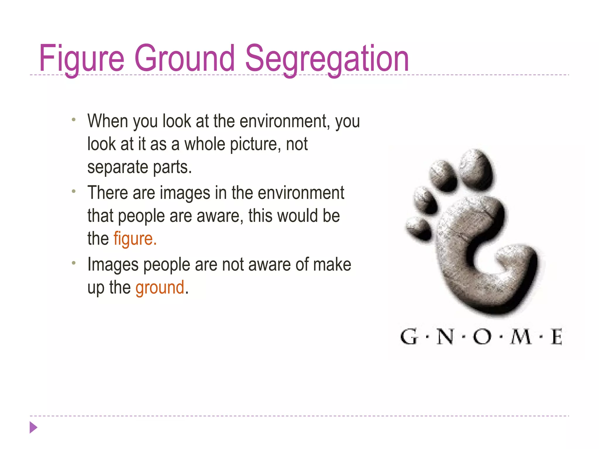 Figure Ground Segregation
• When you look at the environment, you
look at it as a whole picture, not
separate parts.
• There are images in the environment
that people are aware, this would be
the figure.
• Images people are not aware of make
up the ground.
 