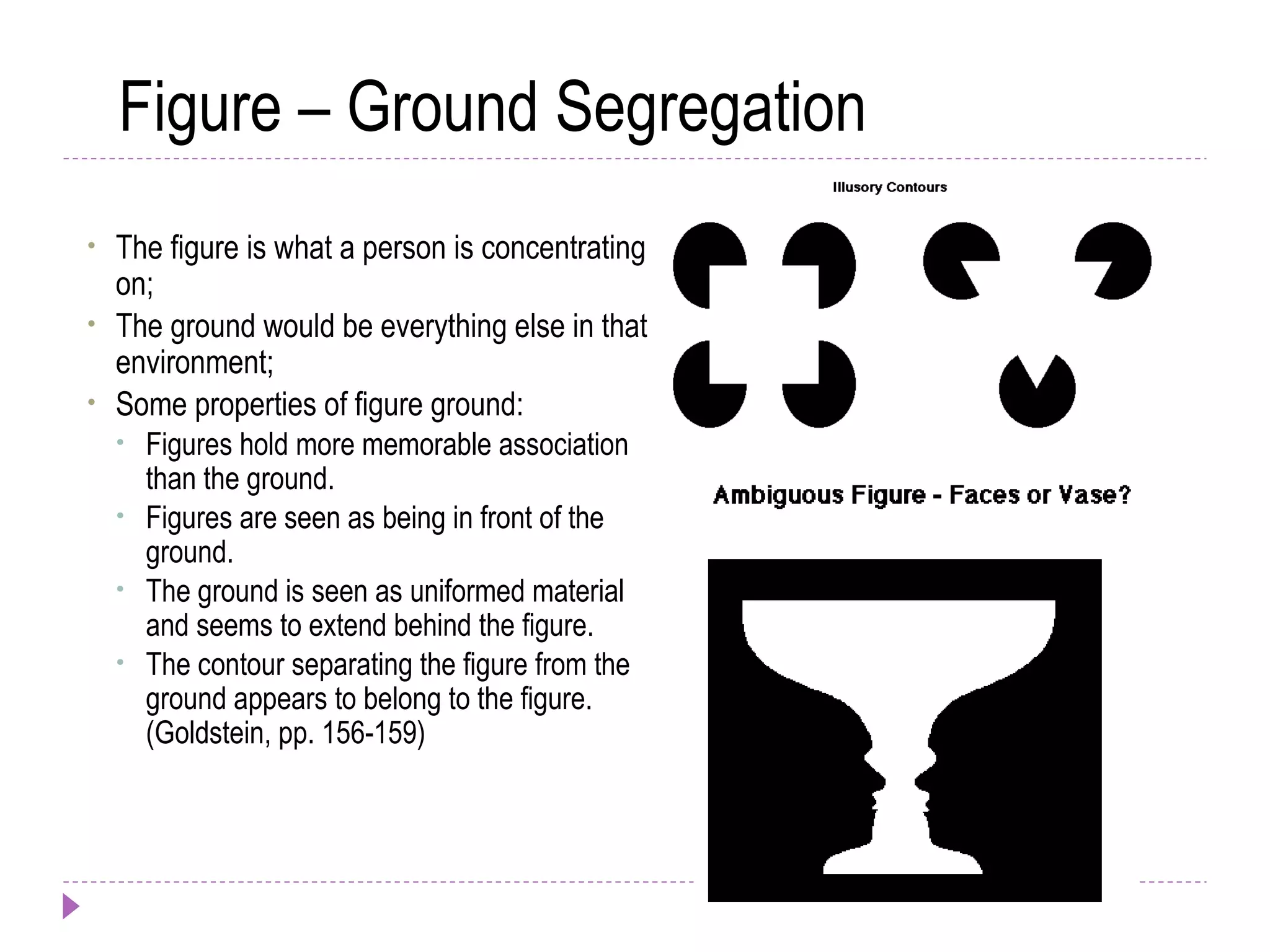 Figure – Ground Segregation
• The figure is what a person is concentrating
on;
• The ground would be everything else in that
environment;
• Some properties of figure ground:
• Figures hold more memorable association
than the ground.
• Figures are seen as being in front of the
ground.
• The ground is seen as uniformed material
and seems to extend behind the figure.
• The contour separating the figure from the
ground appears to belong to the figure.
(Goldstein, pp. 156-159)
 