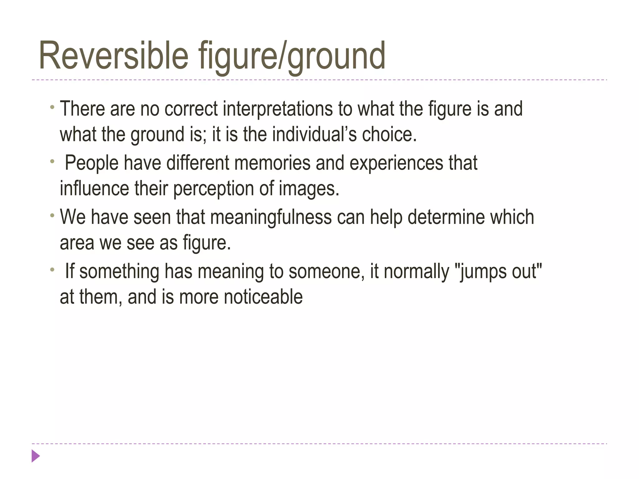 Reversible figure/ground
• There are no correct interpretations to what the figure is and
what the ground is; it is the individual’s choice.
• People have different memories and experiences that
influence their perception of images.
• We have seen that meaningfulness can help determine which
area we see as figure.
• If something has meaning to someone, it normally "jumps out"
at them, and is more noticeable
 