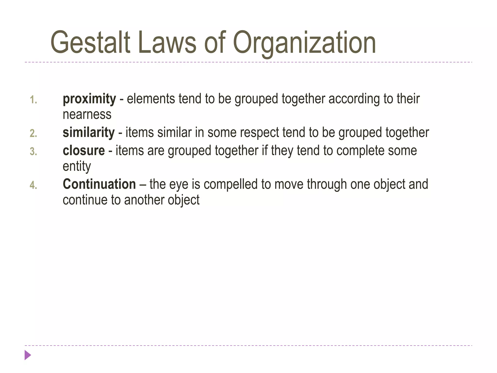 Gestalt Laws of Organization
1. proximity - elements tend to be grouped together according to their
nearness
2. similarity - items similar in some respect tend to be grouped together
3. closure - items are grouped together if they tend to complete some
entity
4. Continuation – the eye is compelled to move through one object and
continue to another object
 