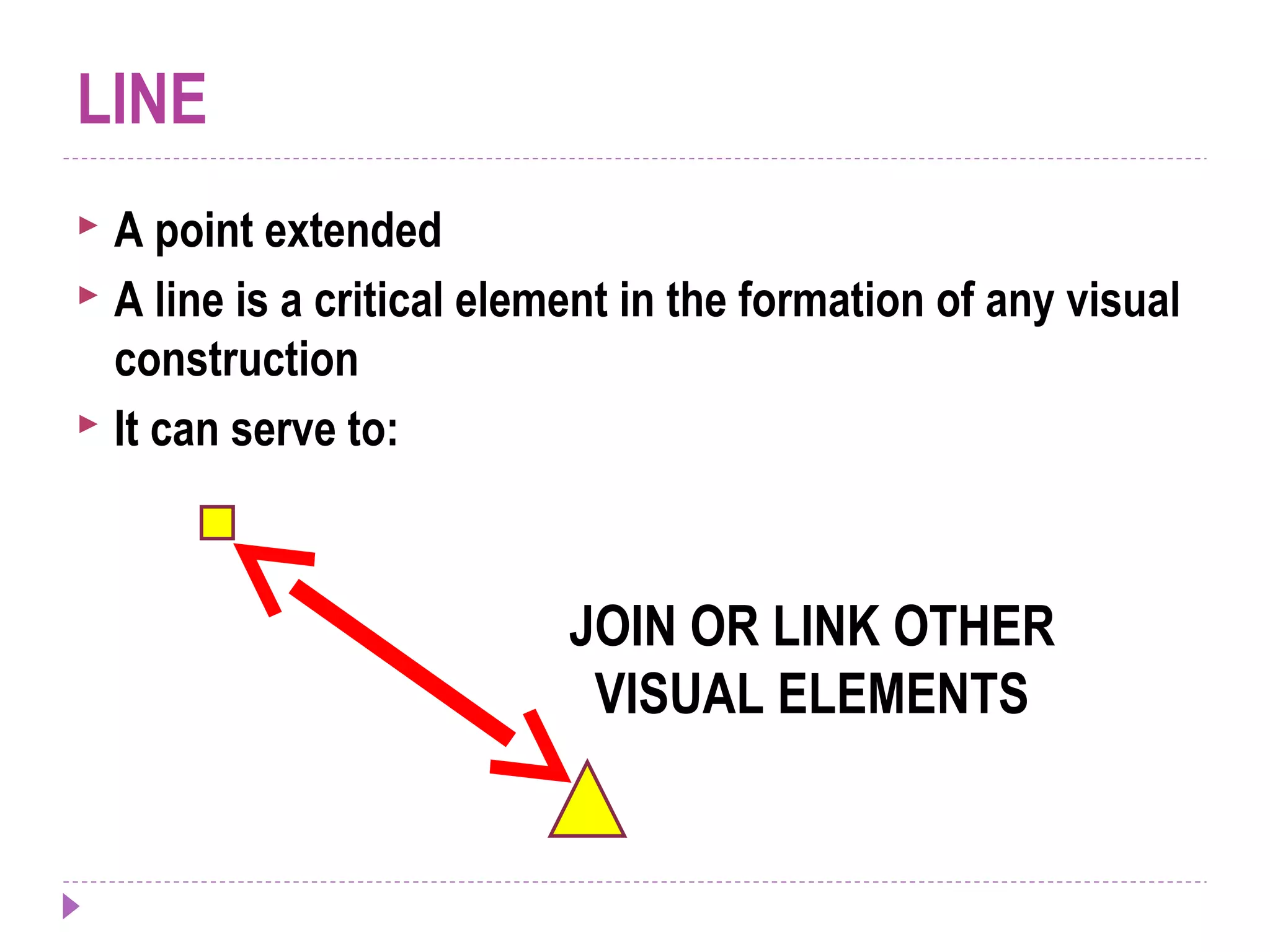 LINE
 A point extended
 A line is a critical element in the formation of any visual
construction
 It can serve to:
JOIN OR LINK OTHER
VISUAL ELEMENTS
 