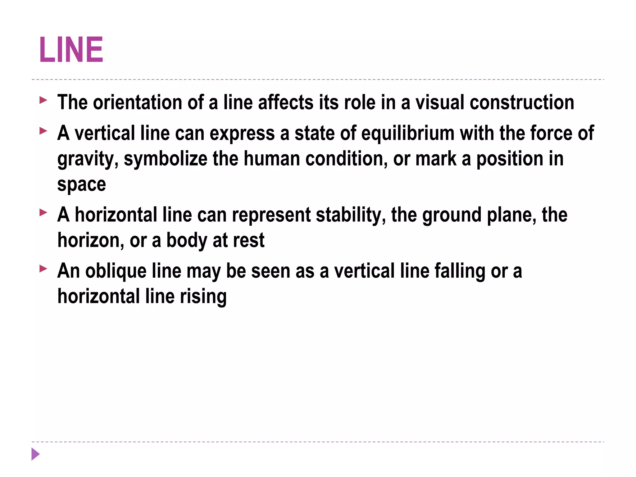LINE
 The orientation of a line affects its role in a visual construction
 A vertical line can express a state of equilibrium with the force of
gravity, symbolize the human condition, or mark a position in
space
 A horizontal line can represent stability, the ground plane, the
horizon, or a body at rest
 An oblique line may be seen as a vertical line falling or a
horizontal line rising
 