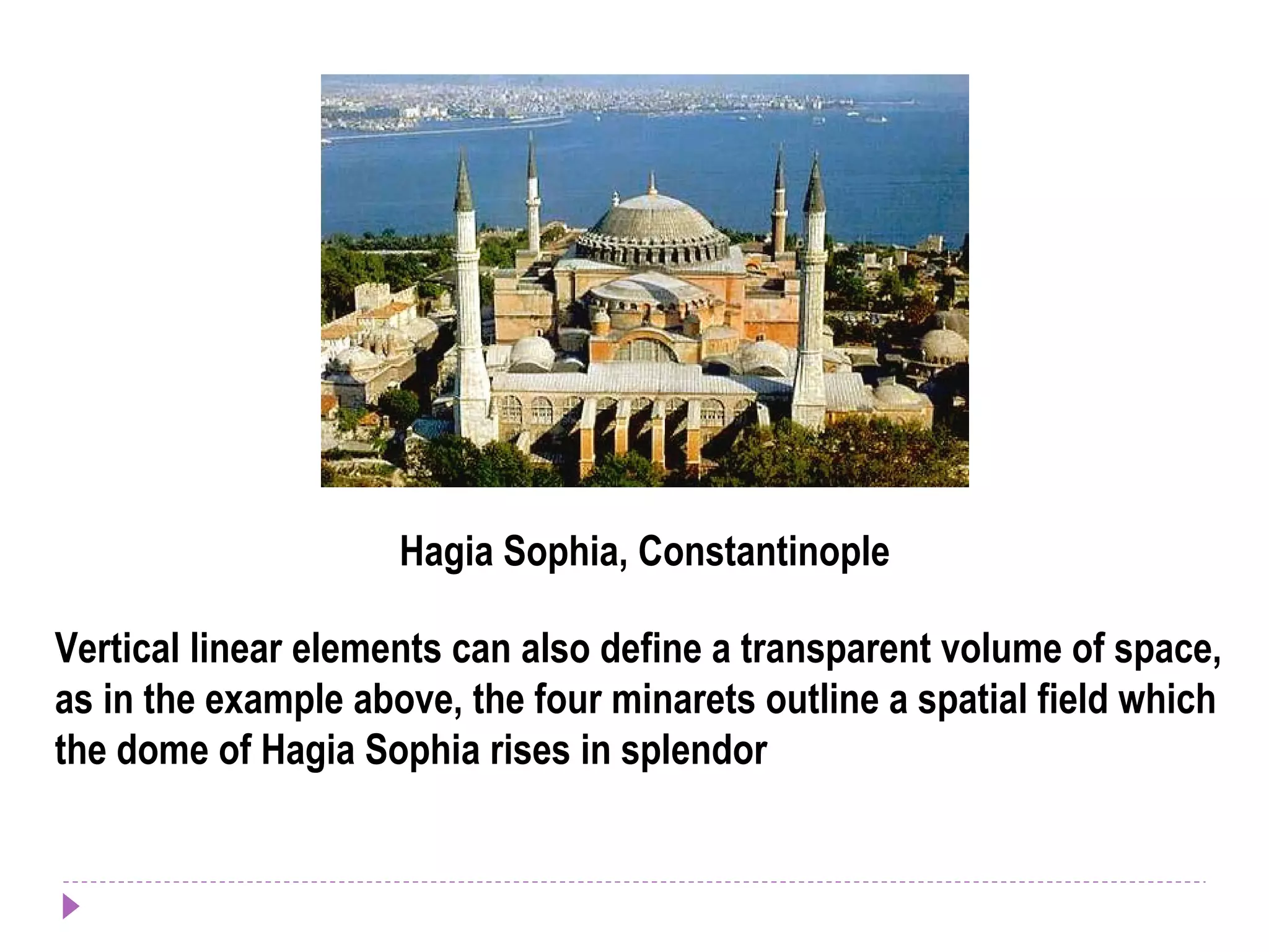 Hagia Sophia, Constantinople
Vertical linear elements can also define a transparent volume of space,
as in the example above, the four minarets outline a spatial field which
the dome of Hagia Sophia rises in splendor
 