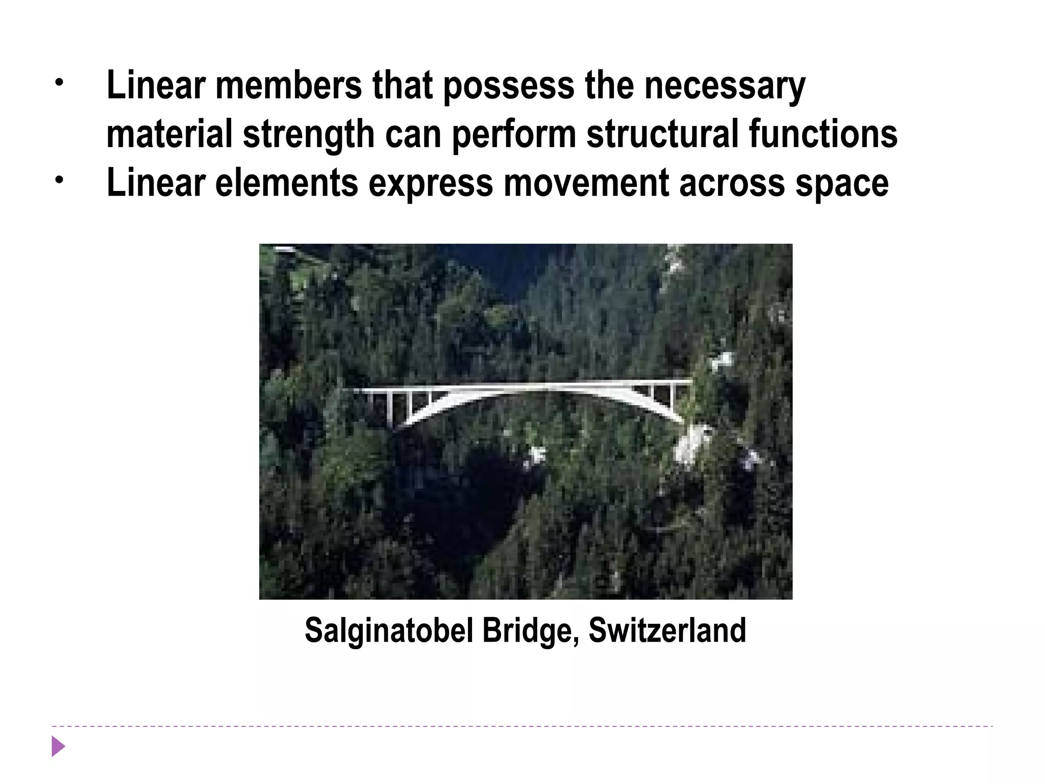 • Linear members that possess the necessary
material strength can perform structural functions
• Linear elements express movement across space
Salginatobel Bridge, Switzerland
 