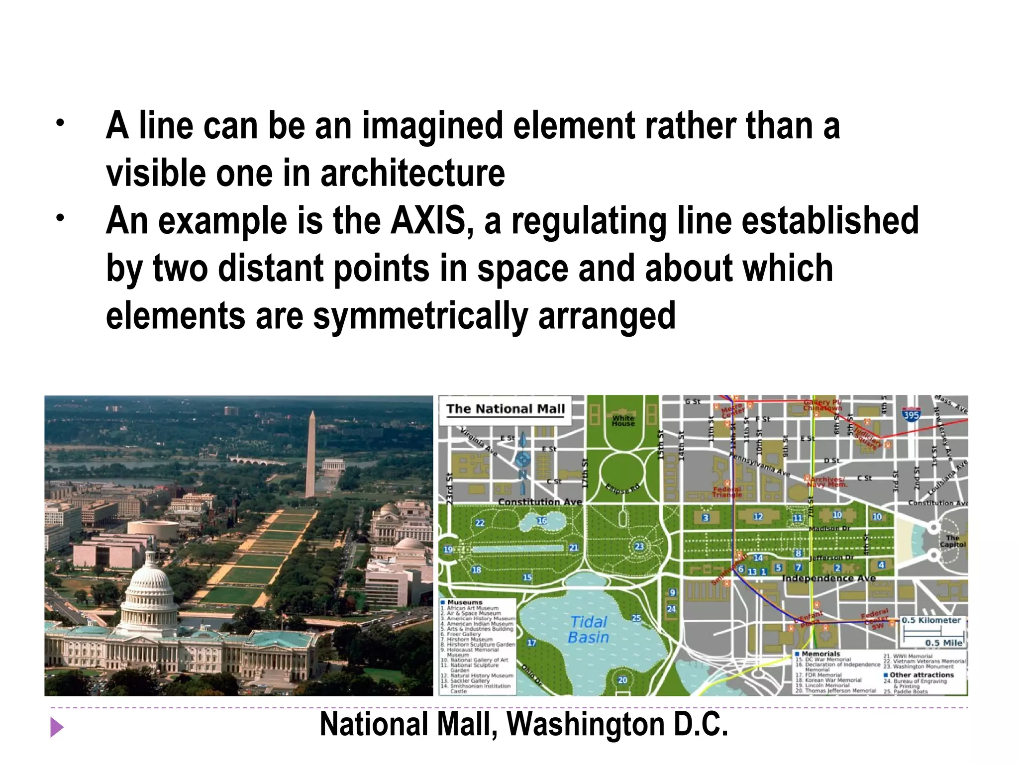 • A line can be an imagined element rather than a
visible one in architecture
• An example is the AXIS, a regulating line established
by two distant points in space and about which
elements are symmetrically arranged
National Mall, Washington D.C.
 