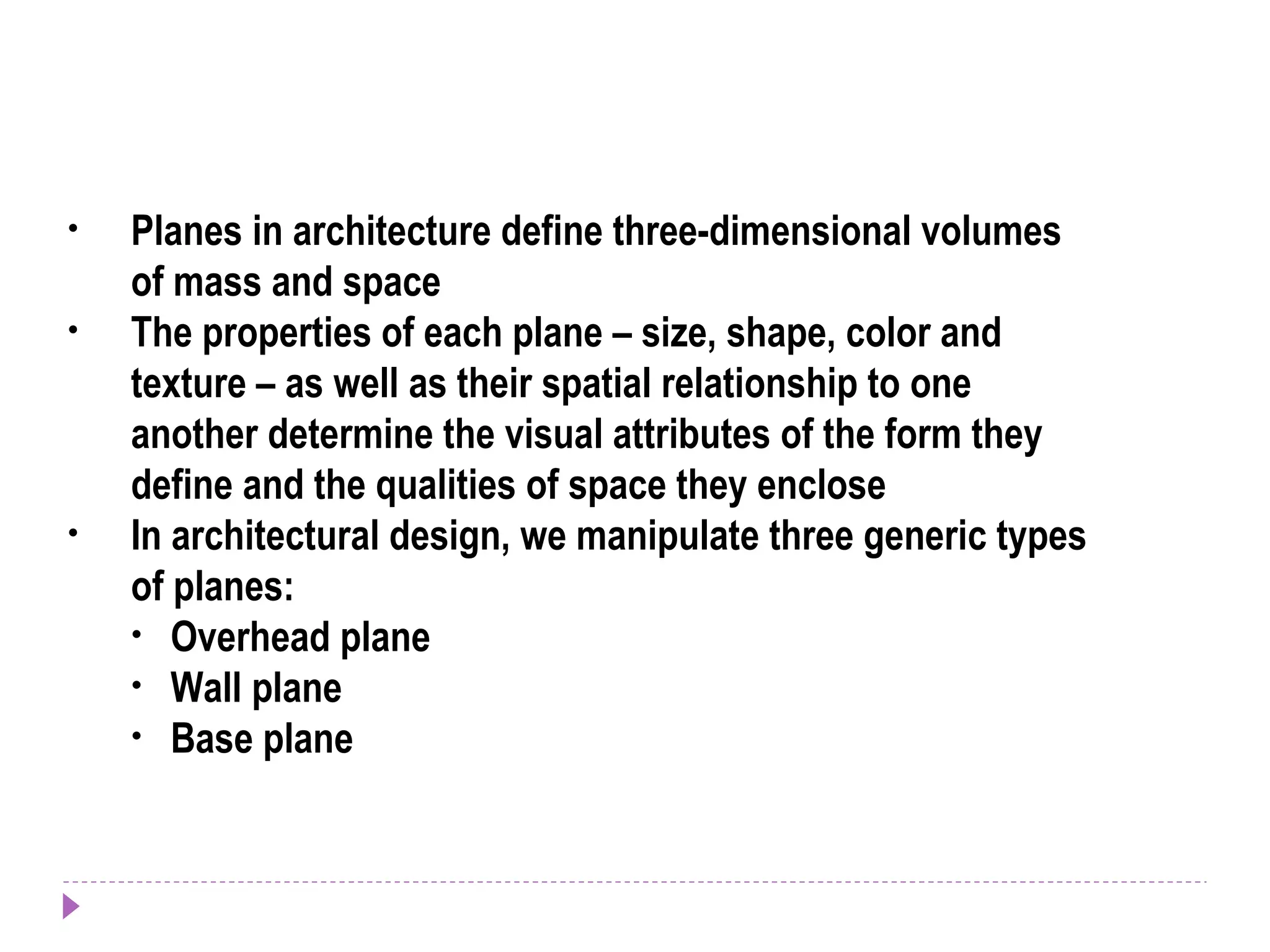 • Planes in architecture define three-dimensional volumes
of mass and space
• The properties of each plane – size, shape, color and
texture – as well as their spatial relationship to one
another determine the visual attributes of the form they
define and the qualities of space they enclose
• In architectural design, we manipulate three generic types
of planes:
• Overhead plane
• Wall plane
• Base plane
 