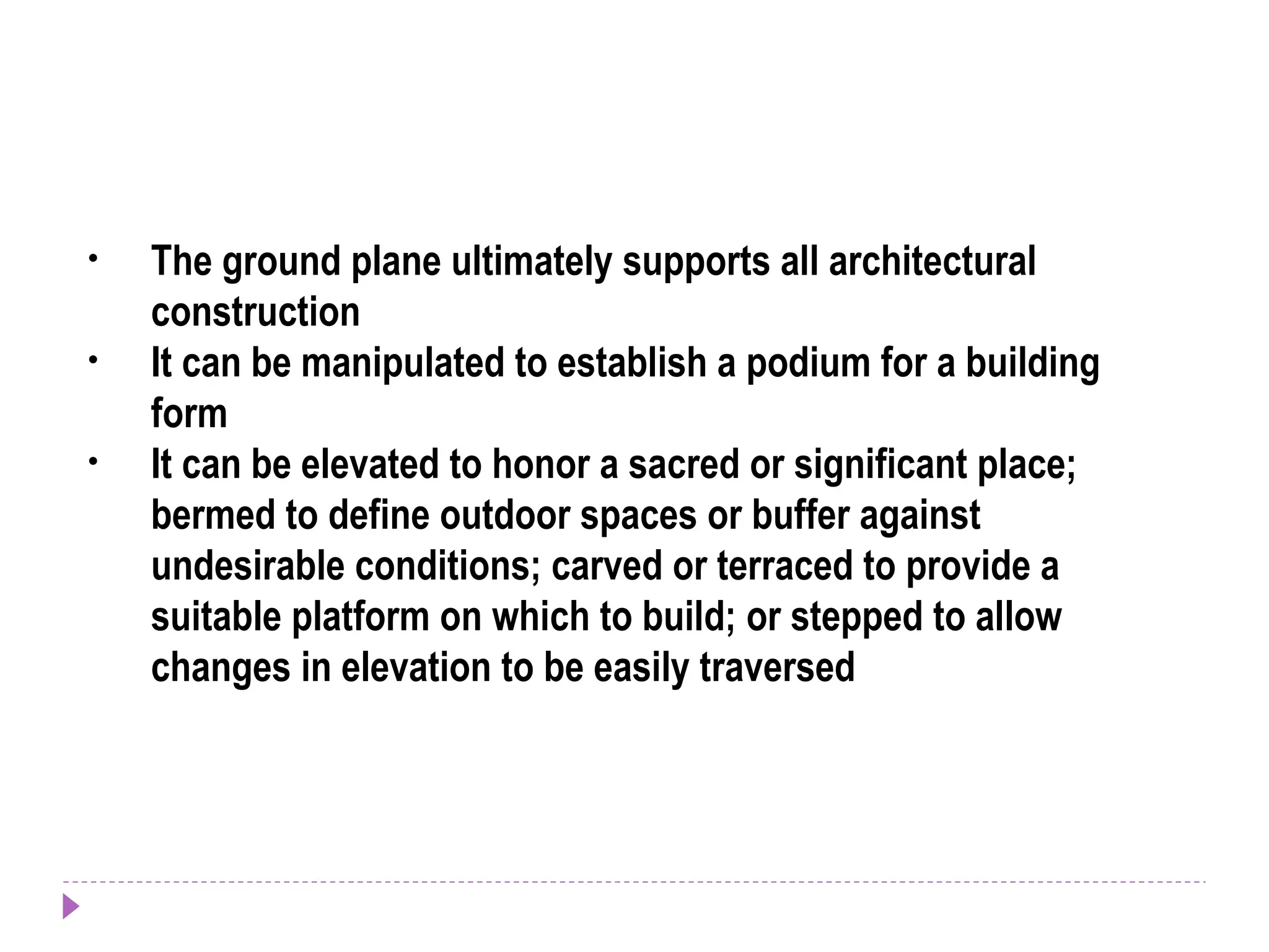 • The ground plane ultimately supports all architectural
construction
• It can be manipulated to establish a podium for a building
form
• It can be elevated to honor a sacred or significant place;
bermed to define outdoor spaces or buffer against
undesirable conditions; carved or terraced to provide a
suitable platform on which to build; or stepped to allow
changes in elevation to be easily traversed
 