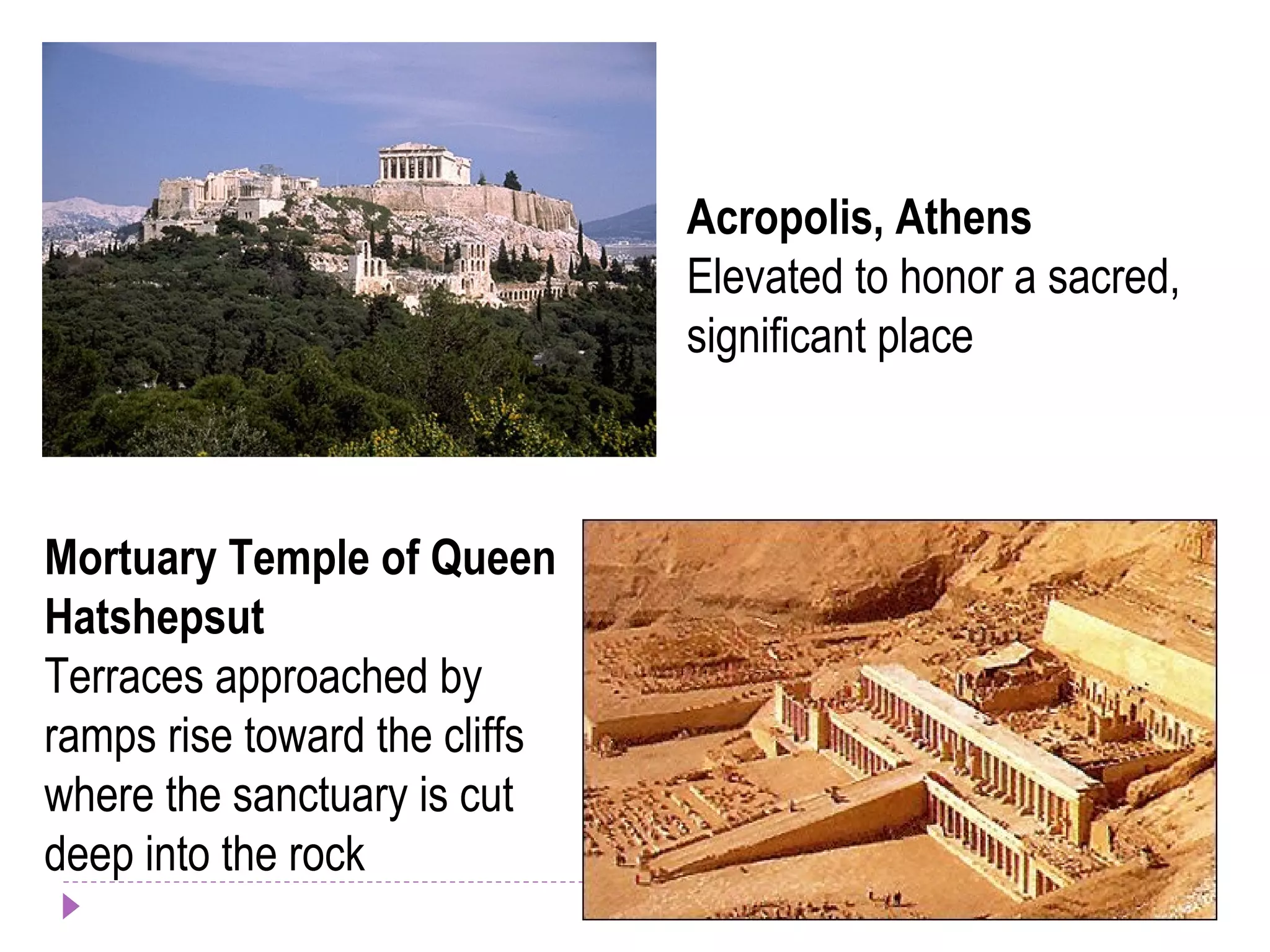 Acropolis, Athens
Elevated to honor a sacred,
significant place
Mortuary Temple of Queen
Hatshepsut
Terraces approached by
ramps rise toward the cliffs
where the sanctuary is cut
deep into the rock
 
