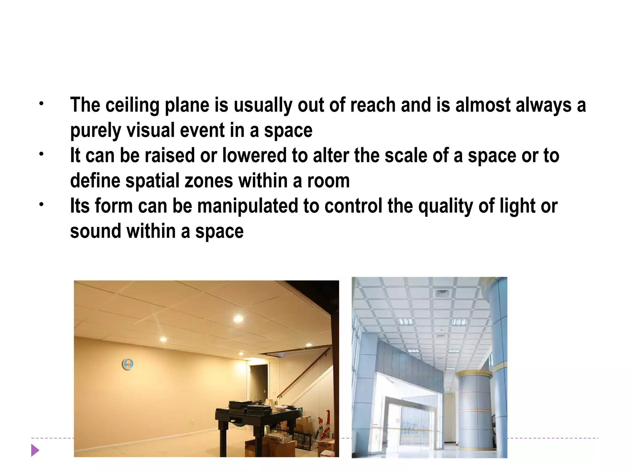 • The ceiling plane is usually out of reach and is almost always a
purely visual event in a space
• It can be raised or lowered to alter the scale of a space or to
define spatial zones within a room
• Its form can be manipulated to control the quality of light or
sound within a space
 