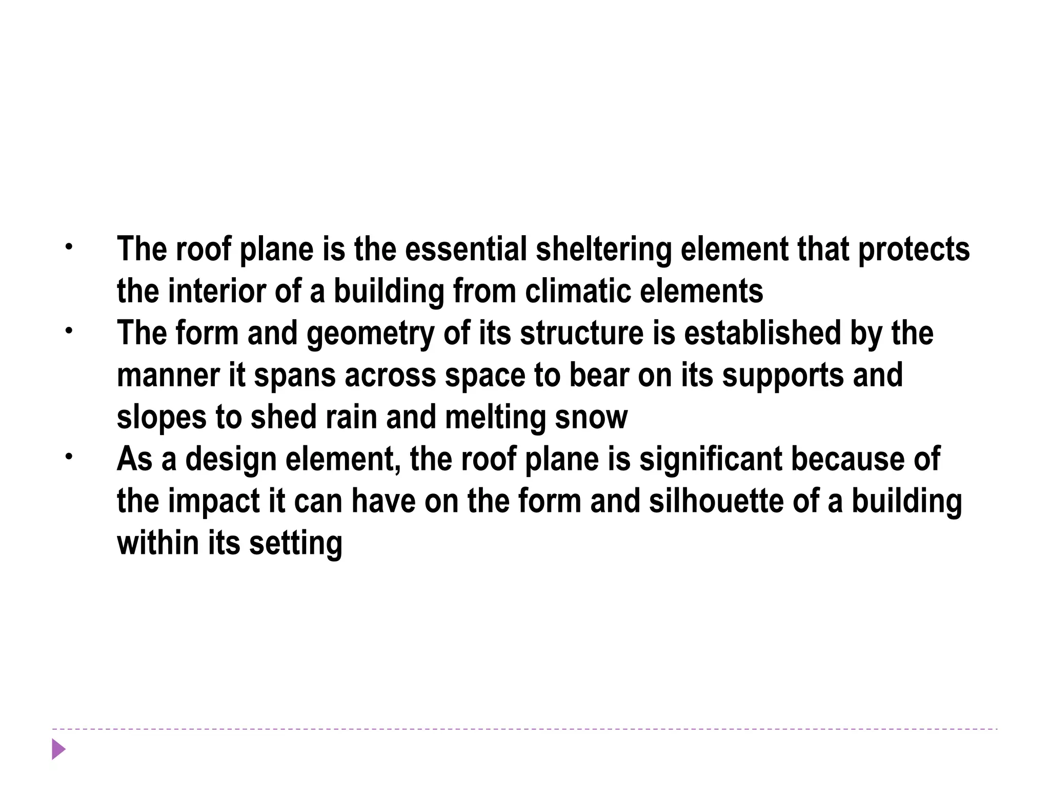 • The roof plane is the essential sheltering element that protects
the interior of a building from climatic elements
• The form and geometry of its structure is established by the
manner it spans across space to bear on its supports and
slopes to shed rain and melting snow
• As a design element, the roof plane is significant because of
the impact it can have on the form and silhouette of a building
within its setting
 