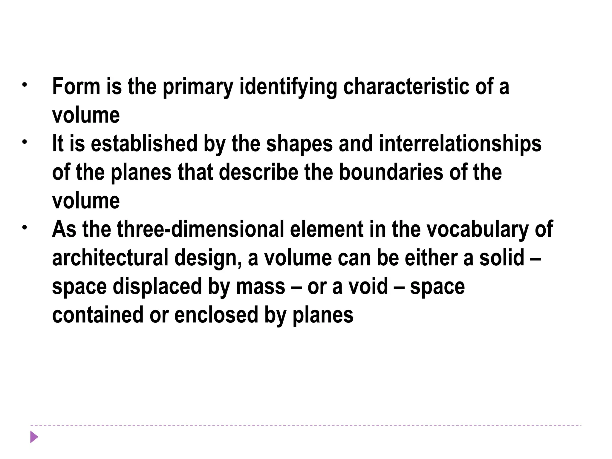 • Form is the primary identifying characteristic of a
volume
• It is established by the shapes and interrelationships
of the planes that describe the boundaries of the
volume
• As the three-dimensional element in the vocabulary of
architectural design, a volume can be either a solid –
space displaced by mass – or a void – space
contained or enclosed by planes
 