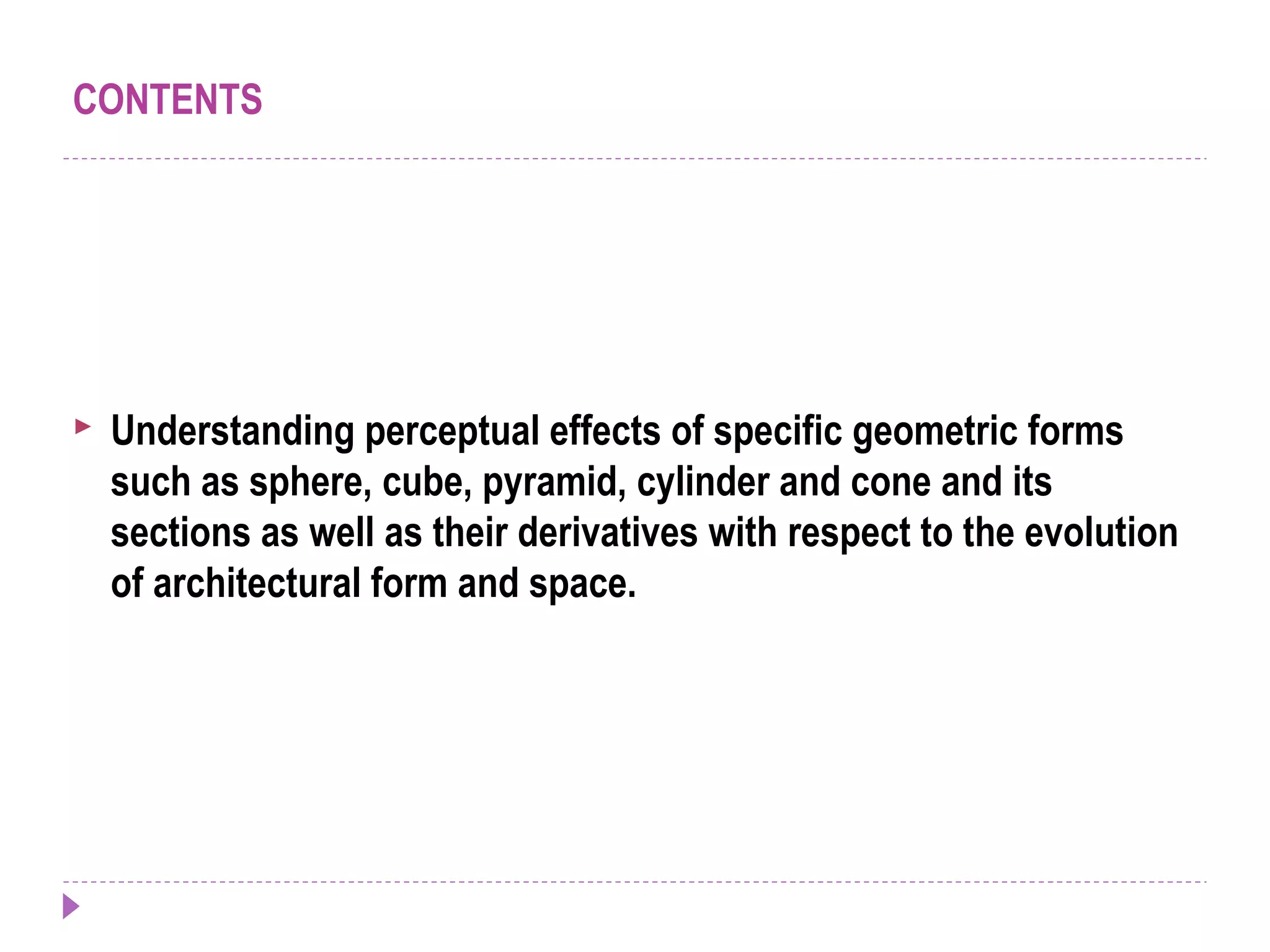 CONTENTS
 Understanding perceptual effects of specific geometric forms
such as sphere, cube, pyramid, cylinder and cone and its
sections as well as their derivatives with respect to the evolution
of architectural form and space.
 