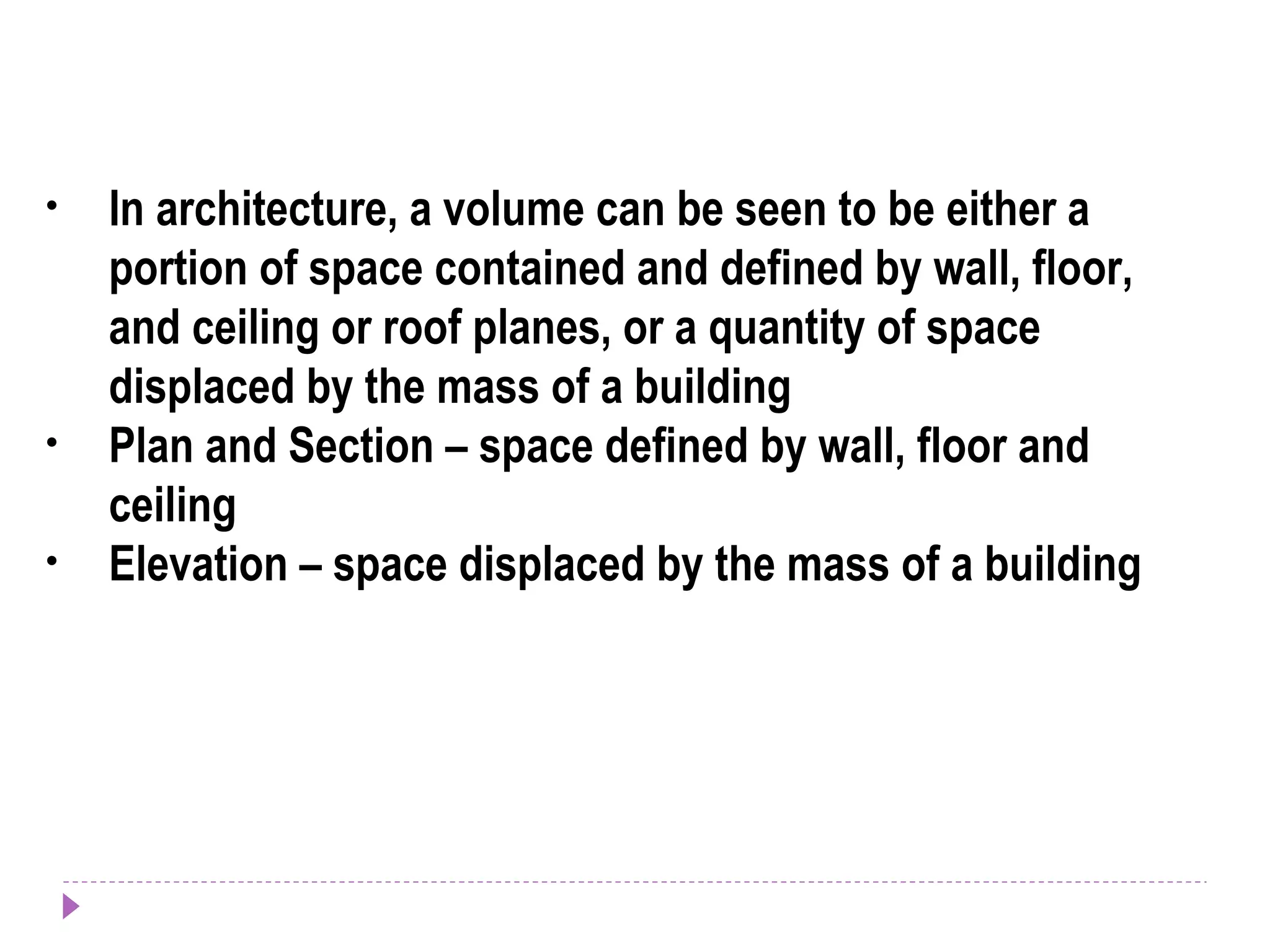 • In architecture, a volume can be seen to be either a
portion of space contained and defined by wall, floor,
and ceiling or roof planes, or a quantity of space
displaced by the mass of a building
• Plan and Section – space defined by wall, floor and
ceiling
• Elevation – space displaced by the mass of a building
 