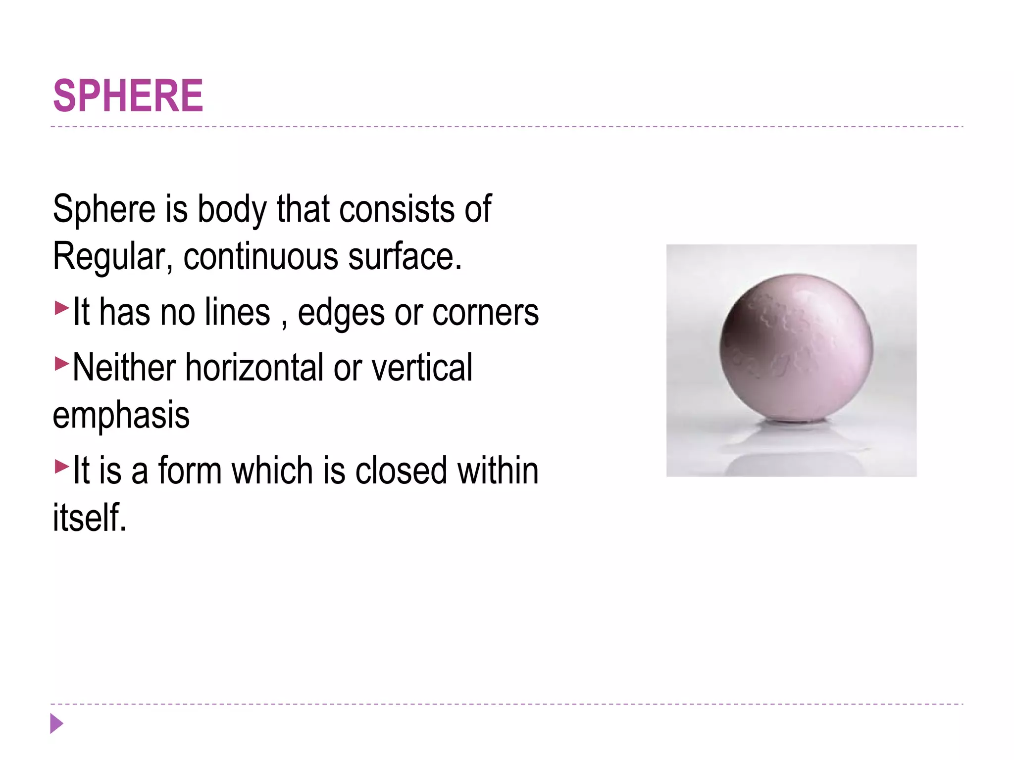 SPHERE
Sphere is body that consists of
Regular, continuous surface.
It has no lines , edges or corners
Neither horizontal or vertical
emphasis
It is a form which is closed within
itself.
 