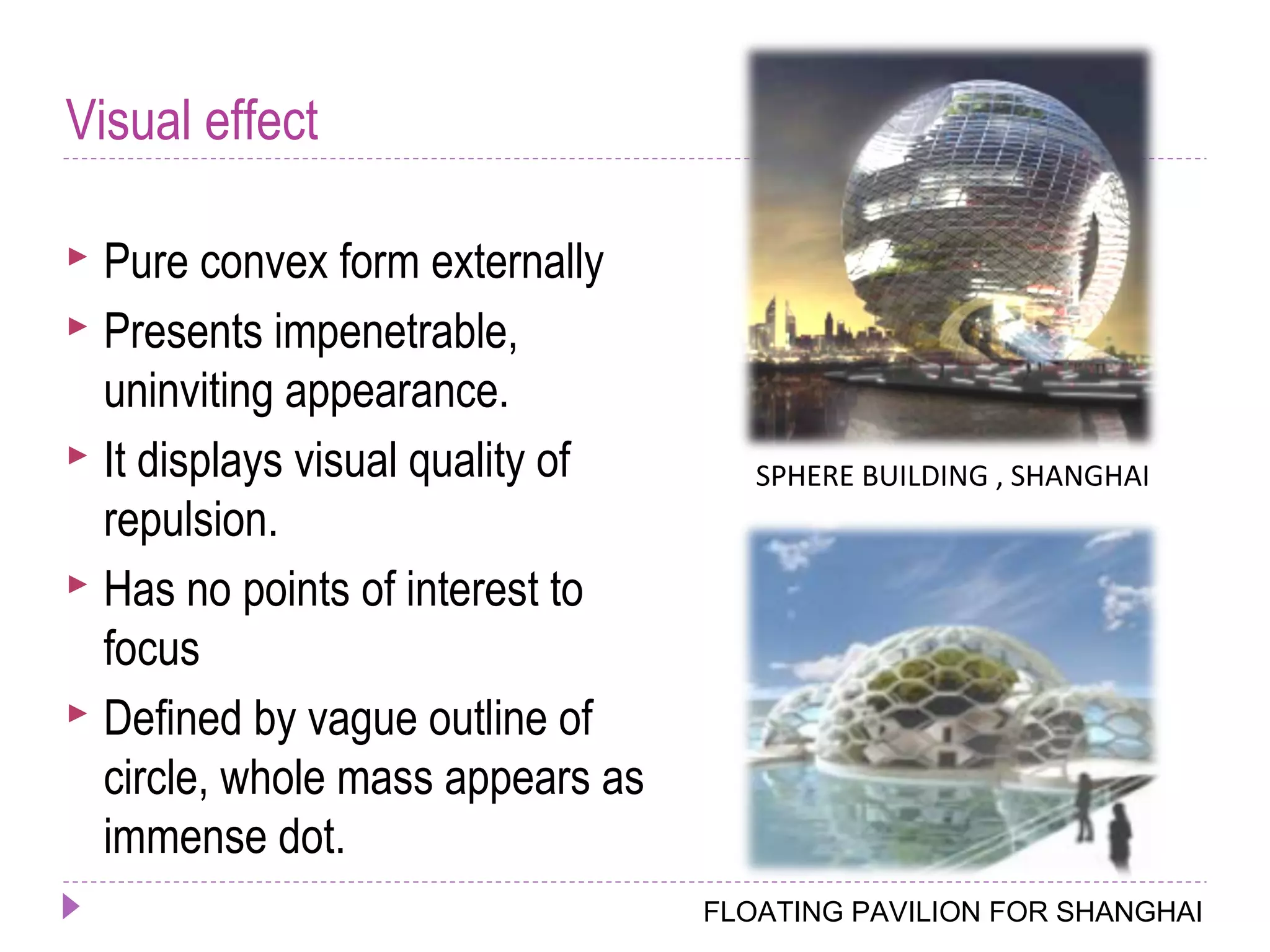 Visual effect
 Pure convex form externally
 Presents impenetrable,
uninviting appearance.
 It displays visual quality of
repulsion.
 Has no points of interest to
focus
 Defined by vague outline of
circle, whole mass appears as
immense dot.
FLOATING PAVILION FOR SHANGHAI
SPHERE BUILDING , SHANGHAI
 
