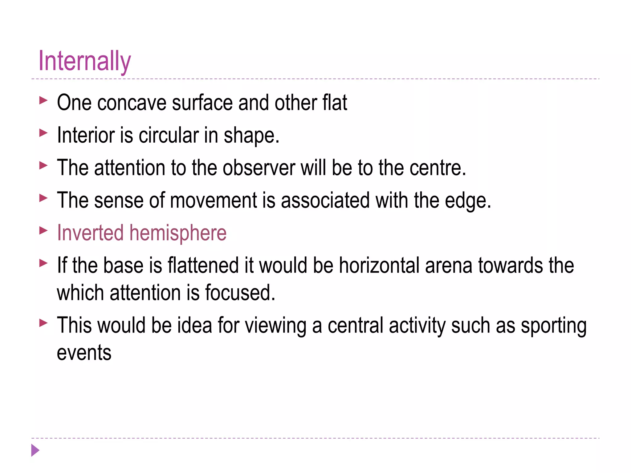 Internally
 One concave surface and other flat
 Interior is circular in shape.
 The attention to the observer will be to the centre.
 The sense of movement is associated with the edge.
 Inverted hemisphere
 If the base is flattened it would be horizontal arena towards the
which attention is focused.
 This would be idea for viewing a central activity such as sporting
events
 