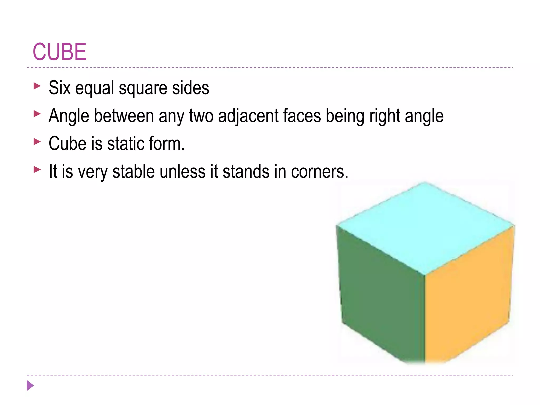 CUBE
 Six equal square sides
 Angle between any two adjacent faces being right angle
 Cube is static form.
 It is very stable unless it stands in corners.
 