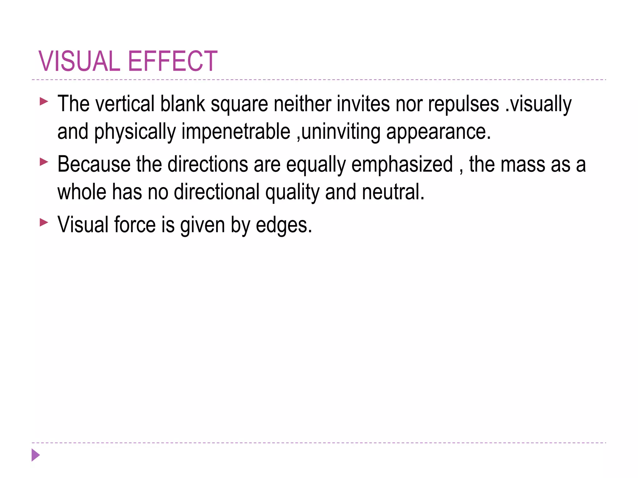 VISUAL EFFECT
 The vertical blank square neither invites nor repulses .visually
and physically impenetrable ,uninviting appearance.
 Because the directions are equally emphasized , the mass as a
whole has no directional quality and neutral.
 Visual force is given by edges.
 