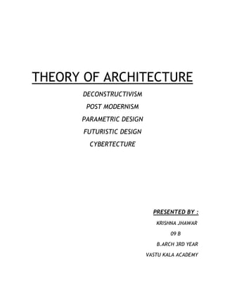 THEORY OF ARCHITECTURE
      DECONSTRUCTIVISM
       POST MODERNISM
      PARAMETRIC DESIGN
       FUTURISTIC DESIGN
        CYBERTECTURE




                             PRESENTED BY :
                              KRISHNA JHAWAR

                                   09 B

                              B.ARCH 3RD YEAR

                           VASTU KALA ACADEMY
 
