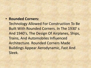 • Rounded Corners:
Technology Allowed For Construction To Be
Built With Rounded Corners. In The 1930' s
And 1940's, The Design Of Airplanes, Ships,
Trains, And Automobiles Influenced
Architecture. Rounded Corners Made
Buildings Appear Aerodynamic, Fast And
Sleek.
 