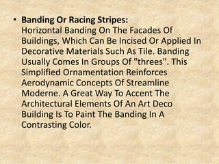 • Banding Or Racing Stripes:
Horizontal Banding On The Facades Of
Buildings, Which Can Be Incised Or Applied In
Decorative Materials Such As Tile. Banding
Usually Comes In Groups Of "threes". This
Simplified Ornamentation Reinforces
Aerodynamic Concepts Of Streamline
Moderne. A Great Way To Accent The
Architectural Elements Of An Art Deco
Building Is To Paint The Banding In A
Contrasting Color.
 