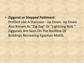 • Ziggurat or Stepped Pediment:
Profiled Like A Staircase - Up Down, Up Down.
Also Known As "Zig-Zag" Or "Lightning Bolt."
Ziggurats Are Seen On The Roofline Of
Buildings Recreating Egyptian Motifs.
 