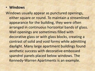 • Windows
Windows usually appear as punctured openings,
either square or round. To maintain a streamlined
appearance for the building, they were often
arranged in continuous horizontal bands of glass.
Wall openings are sometimes filled with
decorative glass or with glass blocks, creating a
contrast of solid and void forms while admitting
daylight. Many large apartment buildings found
aesthetic success with decorative embossed
spandrel panels placed below windows. The
Kennedy-Warren Apartments is an example.
 