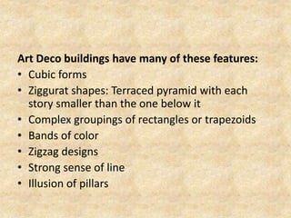 Art Deco buildings have many of these features:
• Cubic forms
• Ziggurat shapes: Terraced pyramid with each
story smaller than the one below it
• Complex groupings of rectangles or trapezoids
• Bands of color
• Zigzag designs
• Strong sense of line
• Illusion of pillars
 