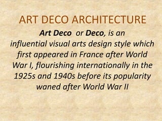 ART DECO ARCHITECTURE
Art Deco or Deco, is an
influential visual arts design style which
first appeared in France after World
War I, flourishing internationally in the
1925s and 1940s before its popularity
waned after World War II
 