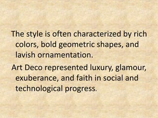 The style is often characterized by rich
colors, bold geometric shapes, and
lavish ornamentation.
Art Deco represented luxury, glamour,
exuberance, and faith in social and
technological progress.
 