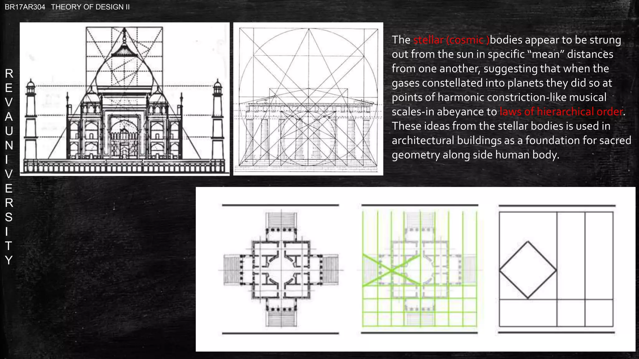 R
E
V
A
U
N
I
V
E
R
S
I
T
Y
BR17AR304 THEORY OF DESIGN II
The stellar (cosmic )bodies appear to be strung
out from the sun in specific “mean” distances
from one another, suggesting that when the
gases constellated into planets they did so at
points of harmonic constriction-like musical
scales-in abeyance to laws of hierarchical order.
These ideas from the stellar bodies is used in
architectural buildings as a foundation for sacred
geometry along side human body.
 