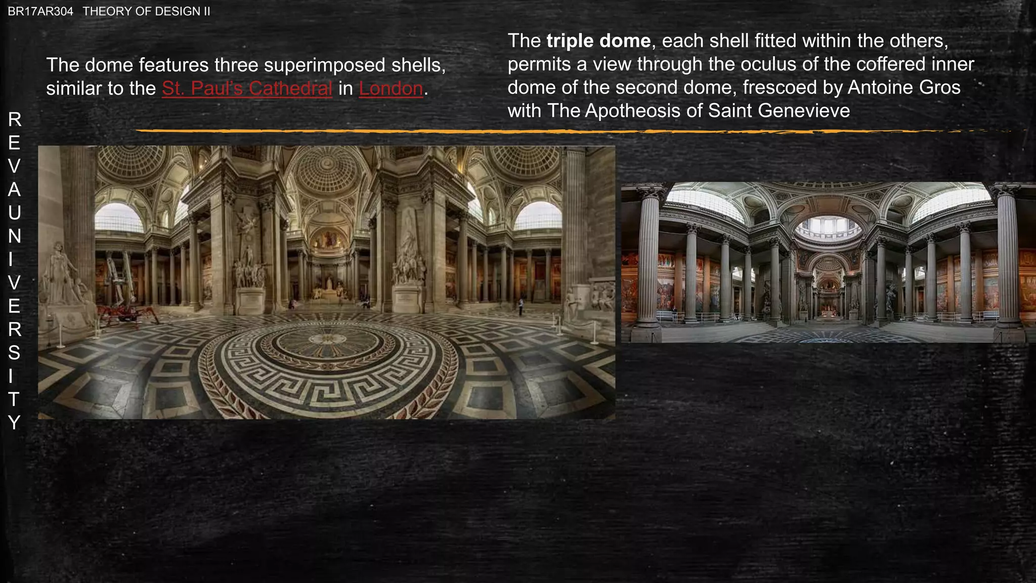 R
E
V
A
U
N
I
V
E
R
S
I
T
Y
BR17AR304 THEORY OF DESIGN II
The triple dome, each shell fitted within the others,
permits a view through the oculus of the coffered inner
dome of the second dome, frescoed by Antoine Gros
with The Apotheosis of Saint Genevieve
The dome features three superimposed shells,
similar to the St. Paul’s Cathedral in London.
 