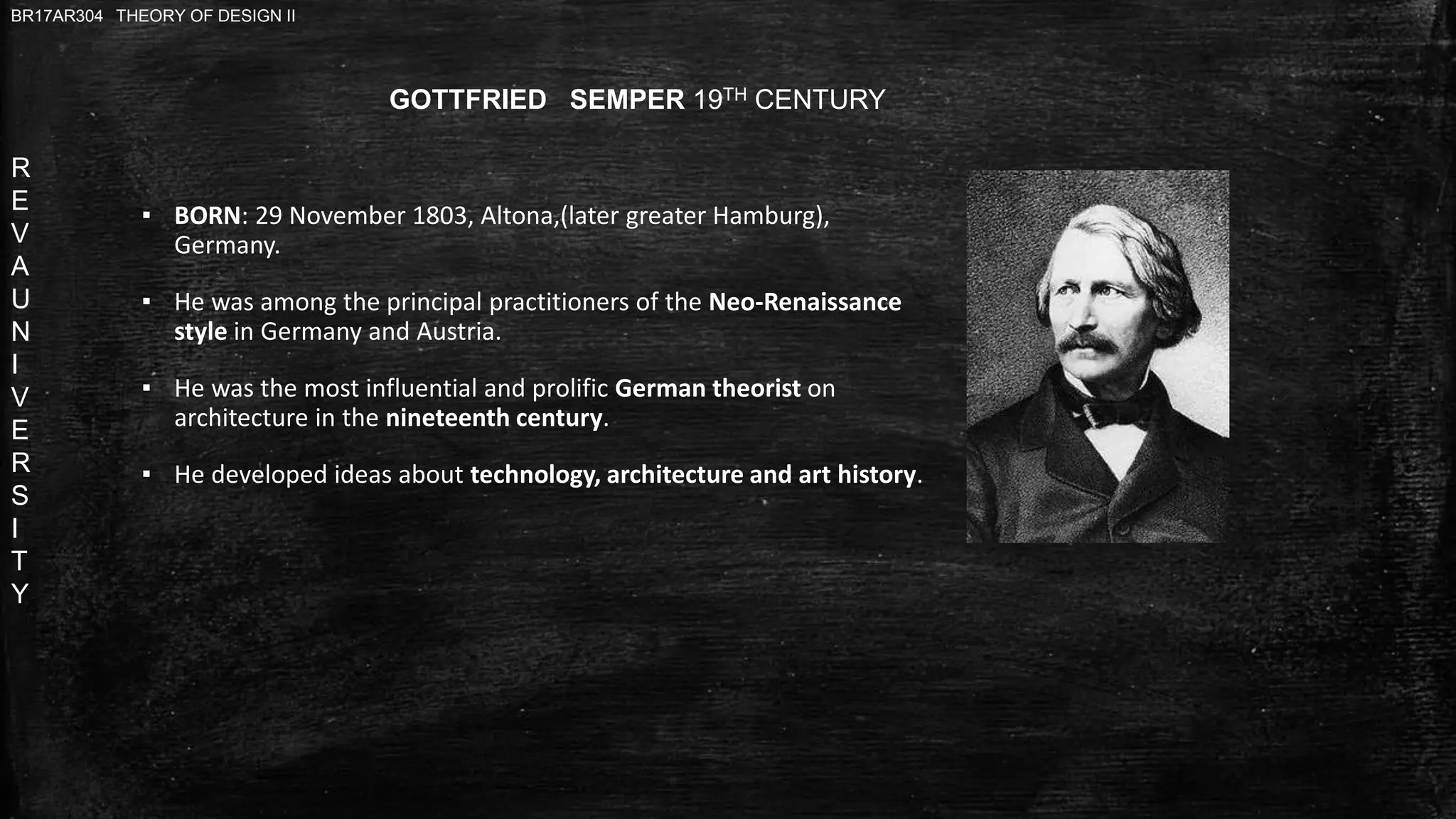 R
E
V
A
U
N
I
V
E
R
S
I
T
Y
BR17AR304 THEORY OF DESIGN II
GOTTFRIED SEMPER 19TH CENTURY
▪ BORN: 29 November 1803, Altona,(later greater Hamburg),
Germany.
▪ He was among the principal practitioners of the Neo-Renaissance
style in Germany and Austria.
▪ He was the most influential and prolific German theorist on
architecture in the nineteenth century.
▪ He developed ideas about technology, architecture and art history.
 