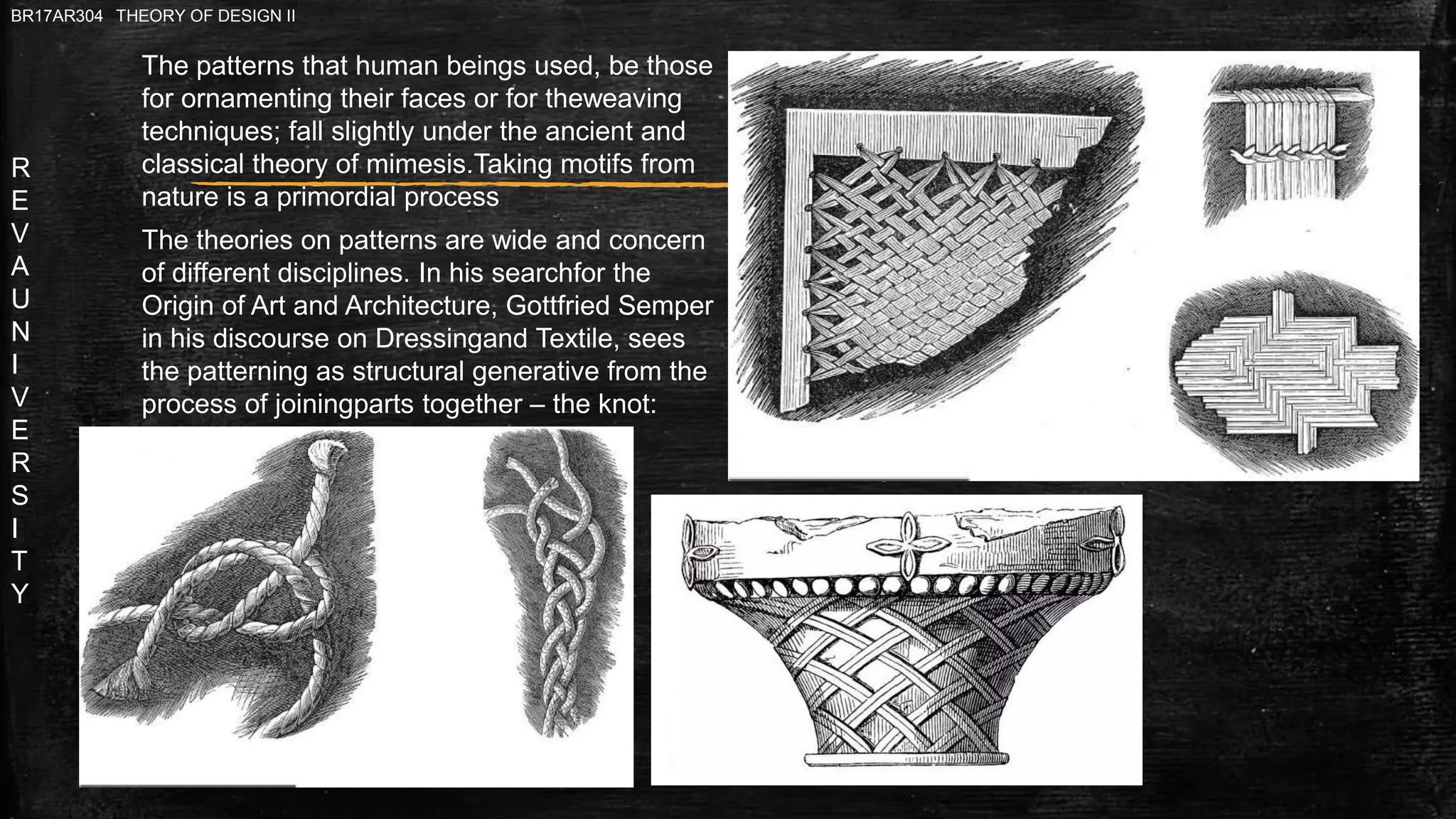 R
E
V
A
U
N
I
V
E
R
S
I
T
Y
BR17AR304 THEORY OF DESIGN II
The theories on patterns are wide and concern
of different disciplines. In his searchfor the
Origin of Art and Architecture, Gottfried Semper
in his discourse on Dressingand Textile, sees
the patterning as structural generative from the
process of joiningparts together – the knot:
The patterns that human beings used, be those
for ornamenting their faces or for theweaving
techniques; fall slightly under the ancient and
classical theory of mimesis.Taking motifs from
nature is a primordial process
 