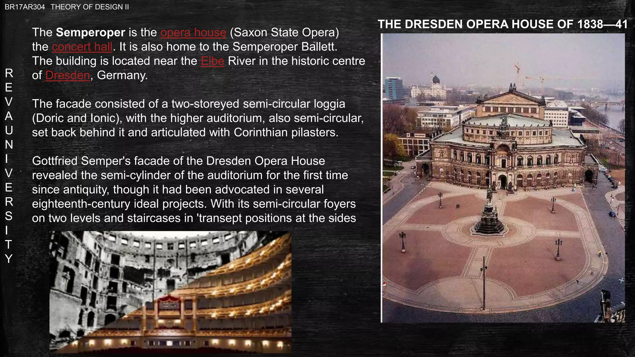 R
E
V
A
U
N
I
V
E
R
S
I
T
Y
BR17AR304 THEORY OF DESIGN II
THE DRESDEN OPERA HOUSE OF 1838—41
The Semperoper is the opera house (Saxon State Opera)
the concert hall. It is also home to the Semperoper Ballett.
The building is located near the Elbe River in the historic centre
of Dresden, Germany.
The facade consisted of a two-storeyed semi-circular loggia
(Doric and Ionic), with the higher auditorium, also semi-circular,
set back behind it and articulated with Corinthian pilasters.
Gottfried Semper's facade of the Dresden Opera House
revealed the semi-cylinder of the auditorium for the first time
since antiquity, though it had been advocated in several
eighteenth-century ideal projects. With its semi-circular foyers
on two levels and staircases in 'transept positions at the sides
 