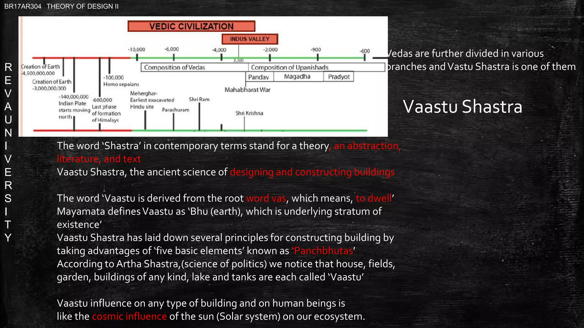 R
E
V
A
U
N
I
V
E
R
S
I
T
Y
BR17AR304 THEORY OF DESIGN II
The word ‘Shastra’ in contemporary terms stand for a theory, an abstraction,
literature, and text
Vaastu Shastra, the ancient science of designing and constructing buildings
The word ‘Vaastu is derived from the root word vas, which means, to dwell’
Mayamata definesVaastu as ‘Bhu (earth), which is underlying stratum of
existence’
Vaastu Shastra has laid down several principles for constructing building by
taking advantages of ‘five basic elements’ known as ‘Panchbhutas’
According to Artha Shastra,(science of politics) we notice that house, fields,
garden, buildings of any kind, lake and tanks are each called ‘Vaastu’
Vaastu influence on any type of building and on human beings is
like the cosmic influence of the sun (Solar system) on our ecosystem.
Vaastu Shastra
Vedas are further divided in various
branches andVastu Shastra is one of them
 