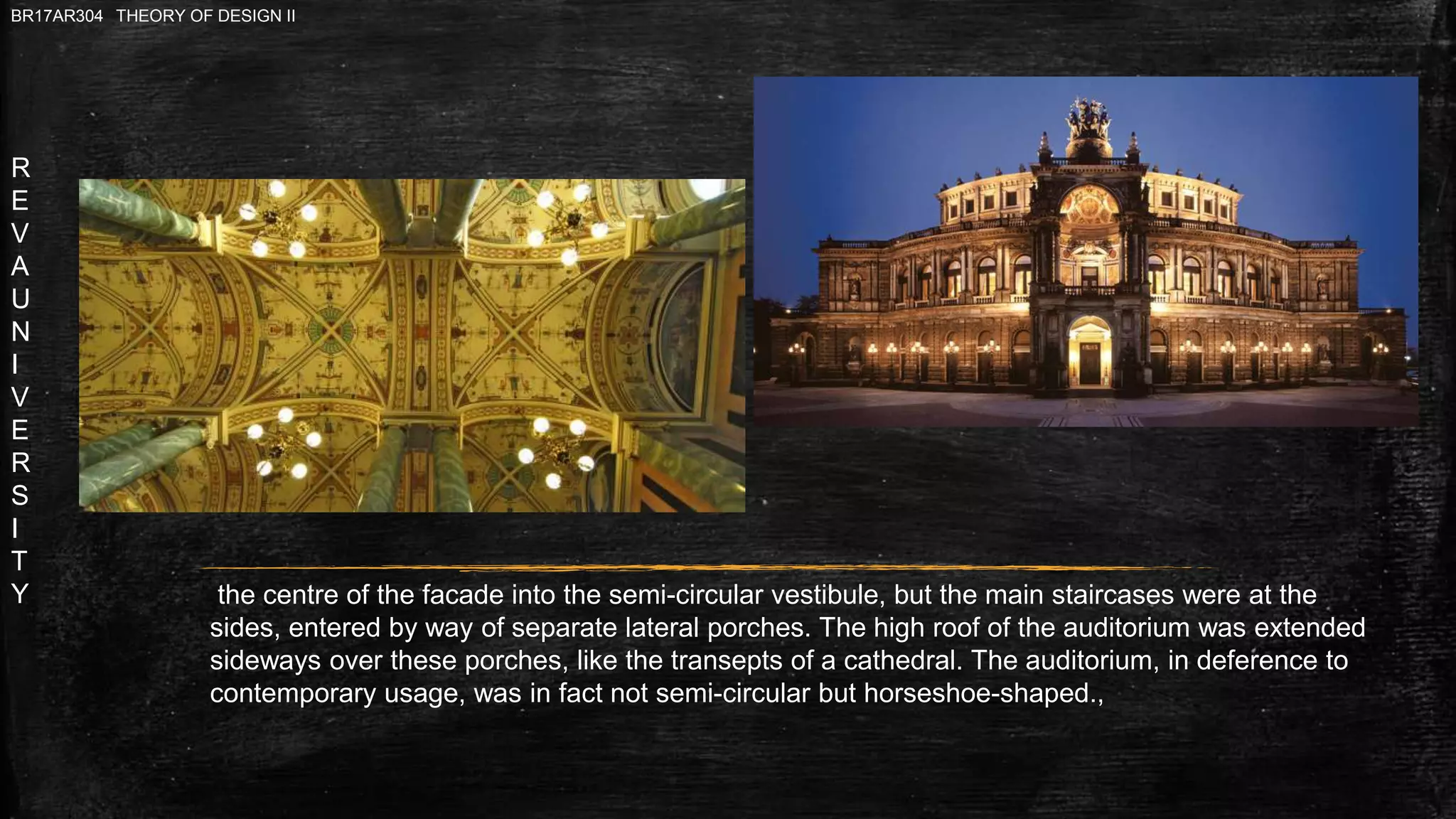R
E
V
A
U
N
I
V
E
R
S
I
T
Y
BR17AR304 THEORY OF DESIGN II
the centre of the facade into the semi-circular vestibule, but the main staircases were at the
sides, entered by way of separate lateral porches. The high roof of the auditorium was extended
sideways over these porches, like the transepts of a cathedral. The auditorium, in deference to
contemporary usage, was in fact not semi-circular but horseshoe-shaped.,
 