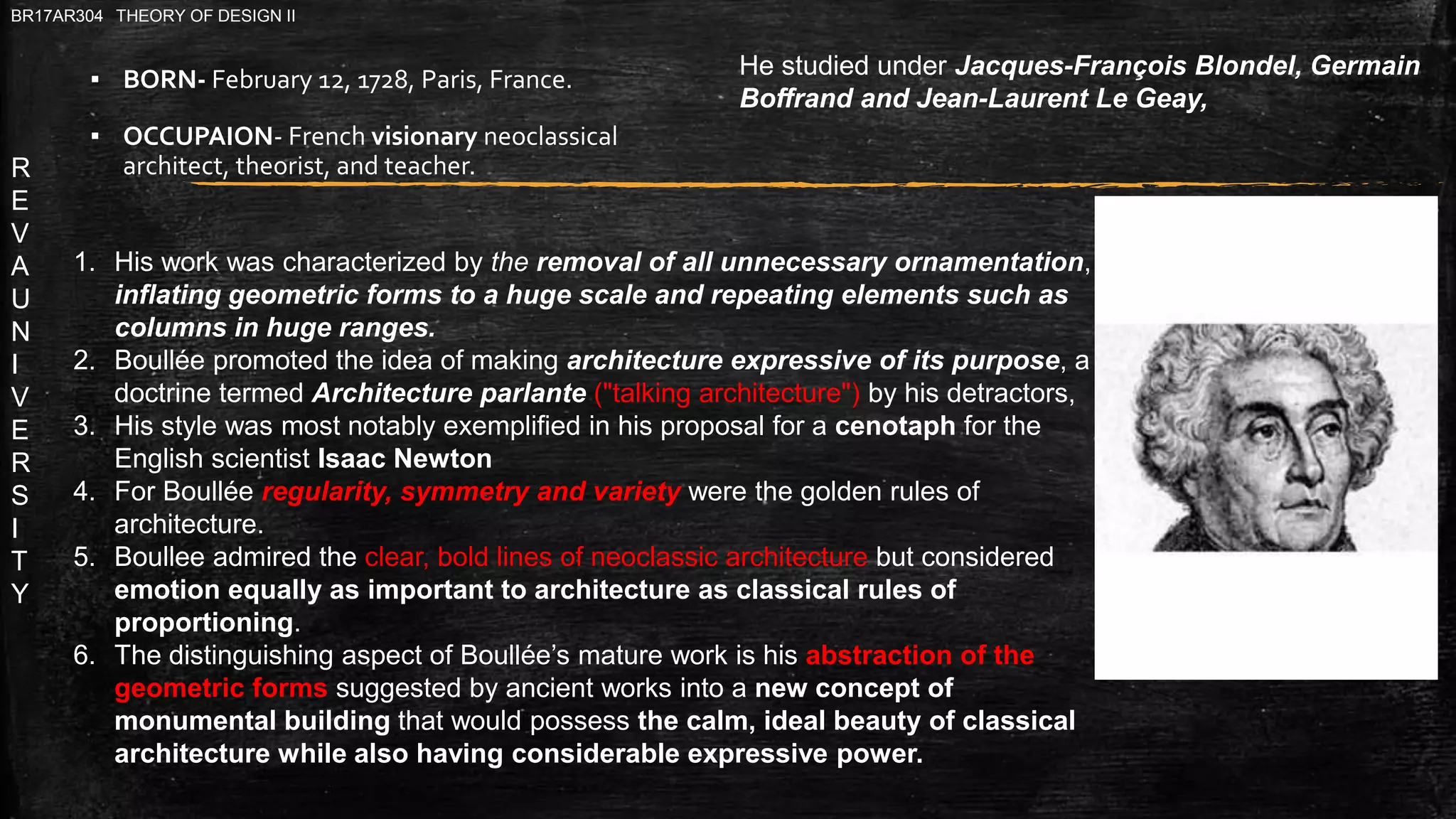 R
E
V
A
U
N
I
V
E
R
S
I
T
Y
BR17AR304 THEORY OF DESIGN II
▪ BORN- February 12, 1728, Paris, France.
▪ OCCUPAION- French visionary neoclassical
architect, theorist, and teacher.
He studied under Jacques-François Blondel, Germain
Boffrand and Jean-Laurent Le Geay,
1. His work was characterized by the removal of all unnecessary ornamentation,
inflating geometric forms to a huge scale and repeating elements such as
columns in huge ranges.
2. Boullée promoted the idea of making architecture expressive of its purpose, a
doctrine termed Architecture parlante ("talking architecture") by his detractors,
3. His style was most notably exemplified in his proposal for a cenotaph for the
English scientist Isaac Newton
4. For Boullée regularity, symmetry and variety were the golden rules of
architecture.
5. Boullee admired the clear, bold lines of neoclassic architecture but considered
emotion equally as important to architecture as classical rules of
proportioning.
6. The distinguishing aspect of Boullée’s mature work is his abstraction of the
geometric forms suggested by ancient works into a new concept of
monumental building that would possess the calm, ideal beauty of classical
architecture while also having considerable expressive power.
 