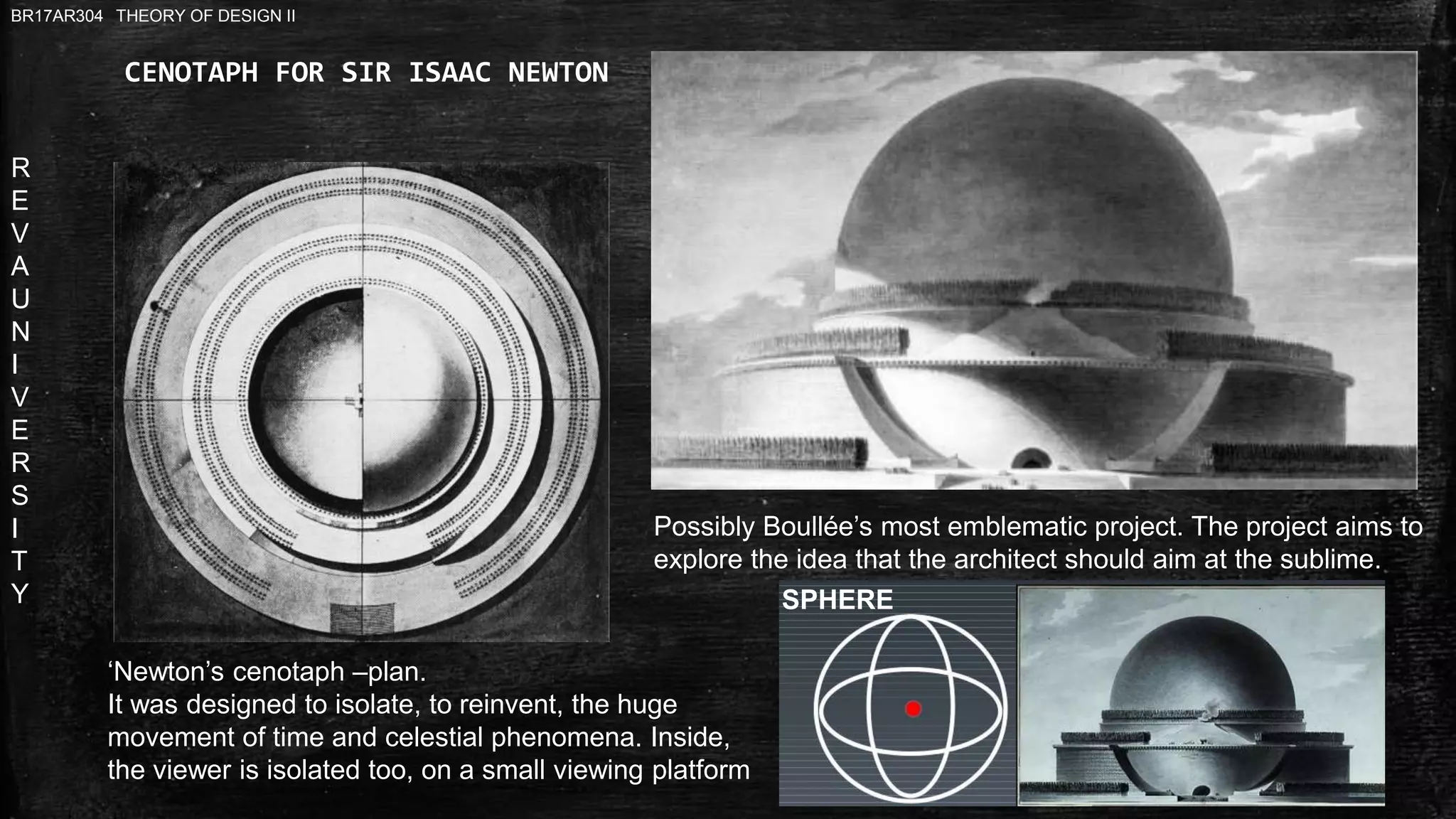 R
E
V
A
U
N
I
V
E
R
S
I
T
Y
BR17AR304 THEORY OF DESIGN II
CENOTAPH FOR SIR ISAAC NEWTON
Possibly Boullée’s most emblematic project. The project aims to
explore the idea that the architect should aim at the sublime.
‘Newton’s cenotaph –plan.
It was designed to isolate, to reinvent, the huge
movement of time and celestial phenomena. Inside,
the viewer is isolated too, on a small viewing platform
SPHERE
 