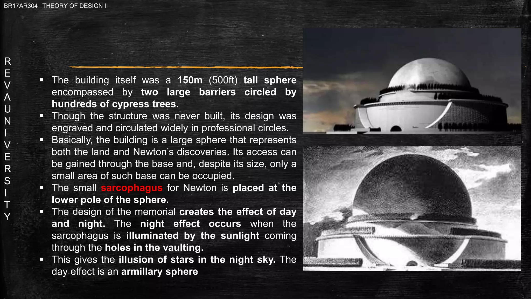 R
E
V
A
U
N
I
V
E
R
S
I
T
Y
BR17AR304 THEORY OF DESIGN II
 The building itself was a 150m (500ft) tall sphere
encompassed by two large barriers circled by
hundreds of cypress trees.
 Though the structure was never built, its design was
engraved and circulated widely in professional circles.
 Basically, the building is a large sphere that represents
both the land and Newton’s discoveries. Its access can
be gained through the base and, despite its size, only a
small area of such base can be occupied.
 The small sarcophagus for Newton is placed at the
lower pole of the sphere.
 The design of the memorial creates the effect of day
and night. The night effect occurs when the
sarcophagus is illuminated by the sunlight coming
through the holes in the vaulting.
 This gives the illusion of stars in the night sky. The
day effect is an armillary sphere
 