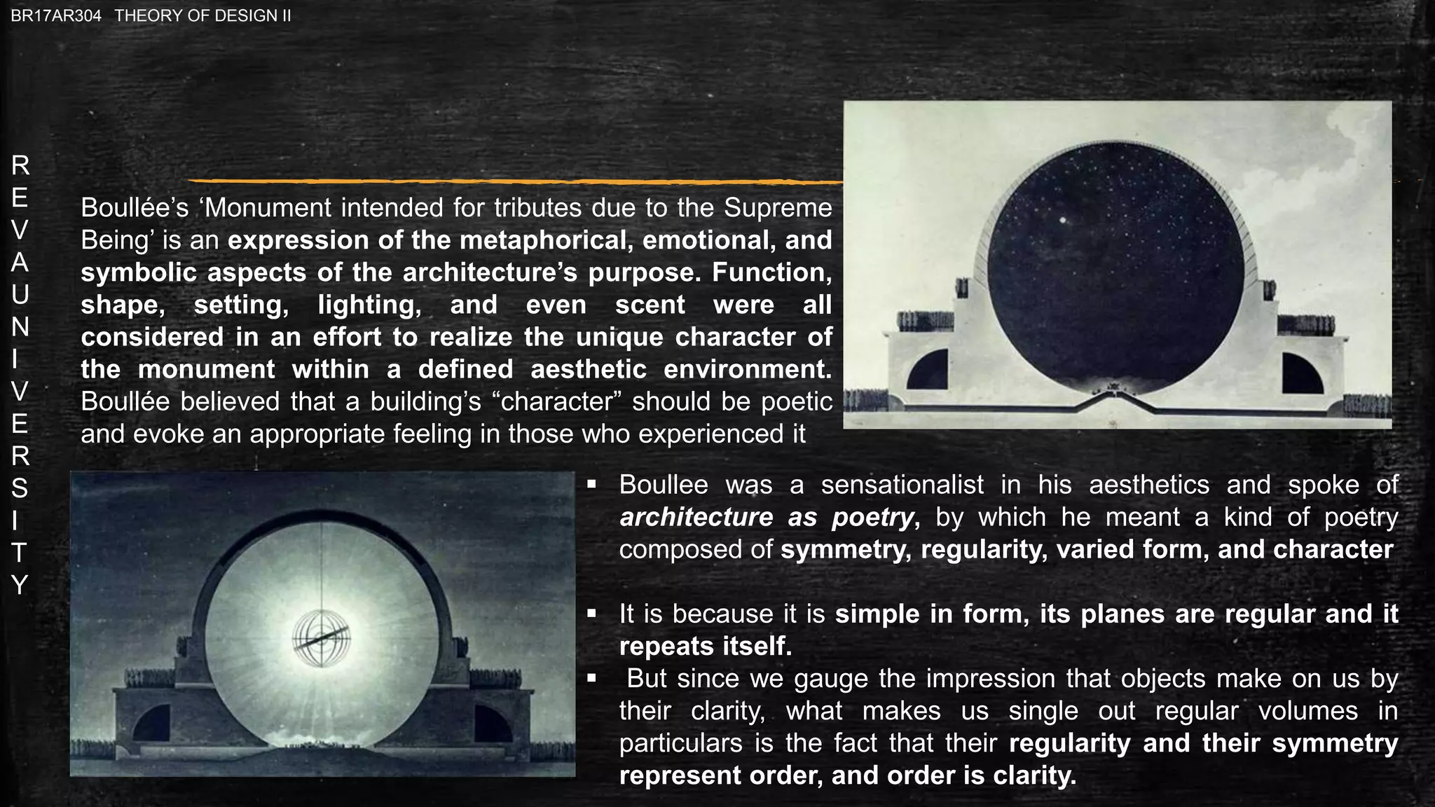 R
E
V
A
U
N
I
V
E
R
S
I
T
Y
BR17AR304 THEORY OF DESIGN II
Boullée’s ‘Monument intended for tributes due to the Supreme
Being’ is an expression of the metaphorical, emotional, and
symbolic aspects of the architecture’s purpose. Function,
shape, setting, lighting, and even scent were all
considered in an effort to realize the unique character of
the monument within a defined aesthetic environment.
Boullée believed that a building’s “character” should be poetic
and evoke an appropriate feeling in those who experienced it
 Boullee was a sensationalist in his aesthetics and spoke of
architecture as poetry, by which he meant a kind of poetry
composed of symmetry, regularity, varied form, and character
 It is because it is simple in form, its planes are regular and it
repeats itself.
 But since we gauge the impression that objects make on us by
their clarity, what makes us single out regular volumes in
particulars is the fact that their regularity and their symmetry
represent order, and order is clarity.
 