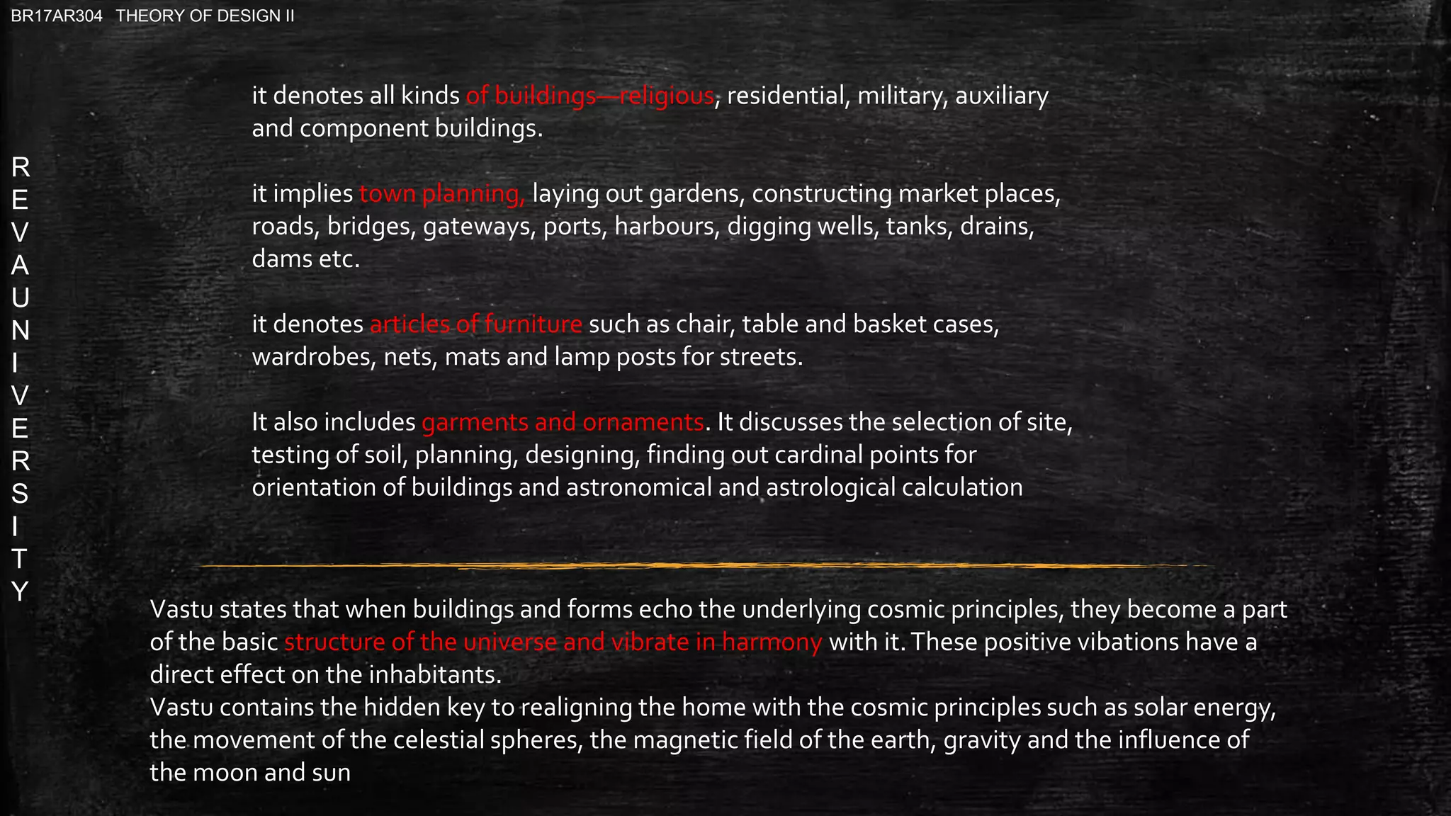 R
E
V
A
U
N
I
V
E
R
S
I
T
Y
BR17AR304 THEORY OF DESIGN II
it denotes all kinds of buildings—religious, residential, military, auxiliary
and component buildings.
it implies town planning, laying out gardens, constructing market places,
roads, bridges, gateways, ports, harbours, digging wells, tanks, drains,
dams etc.
it denotes articles of furniture such as chair, table and basket cases,
wardrobes, nets, mats and lamp posts for streets.
It also includes garments and ornaments. It discusses the selection of site,
testing of soil, planning, designing, finding out cardinal points for
orientation of buildings and astronomical and astrological calculation
Vastu states that when buildings and forms echo the underlying cosmic principles, they become a part
of the basic structure of the universe and vibrate in harmony with it.These positive vibations have a
direct effect on the inhabitants.
Vastu contains the hidden key to realigning the home with the cosmic principles such as solar energy,
the movement of the celestial spheres, the magnetic field of the earth, gravity and the influence of
the moon and sun
 