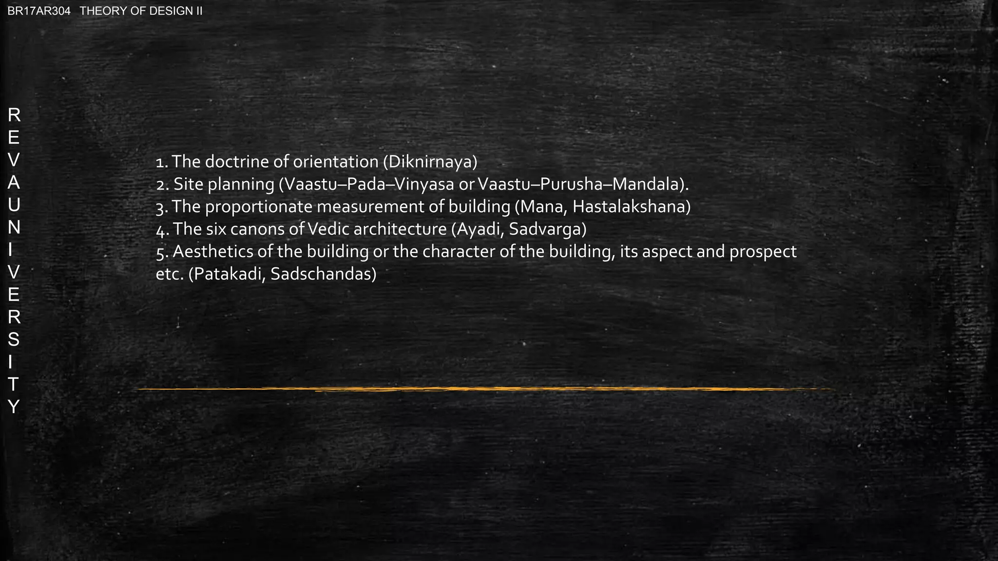 R
E
V
A
U
N
I
V
E
R
S
I
T
Y
BR17AR304 THEORY OF DESIGN II
1.The doctrine of orientation (Diknirnaya)
2. Site planning (Vaastu–Pada–Vinyasa orVaastu–Purusha–Mandala).
3.The proportionate measurement of building (Mana, Hastalakshana)
4.The six canons ofVedic architecture (Ayadi, Sadvarga)
5. Aesthetics of the building or the character of the building, its aspect and prospect
etc. (Patakadi, Sadschandas)
 