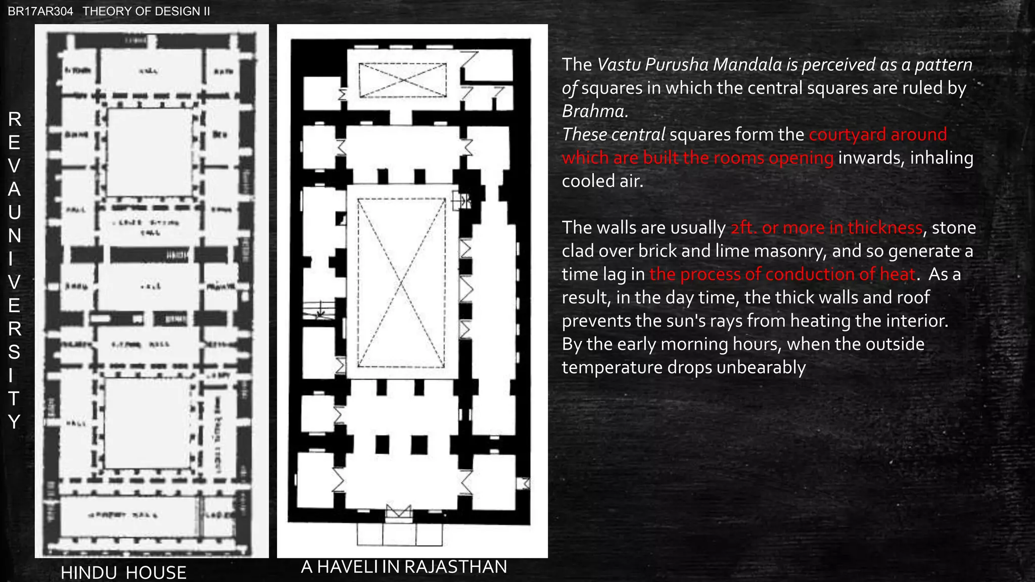 R
E
V
A
U
N
I
V
E
R
S
I
T
Y
BR17AR304 THEORY OF DESIGN II
A HAVELI IN RAJASTHANHINDU HOUSE
The Vastu Purusha Mandala is perceived as a pattern
of squares in which the central squares are ruled by
Brahma.
These central squares form the courtyard around
which are built the rooms opening inwards, inhaling
cooled air.
The walls are usually 2ft. or more in thickness, stone
clad over brick and lime masonry, and so generate a
time lag in the process of conduction of heat. As a
result, in the day time, the thick walls and roof
prevents the sun's rays from heating the interior.
By the early morning hours, when the outside
temperature drops unbearably
 