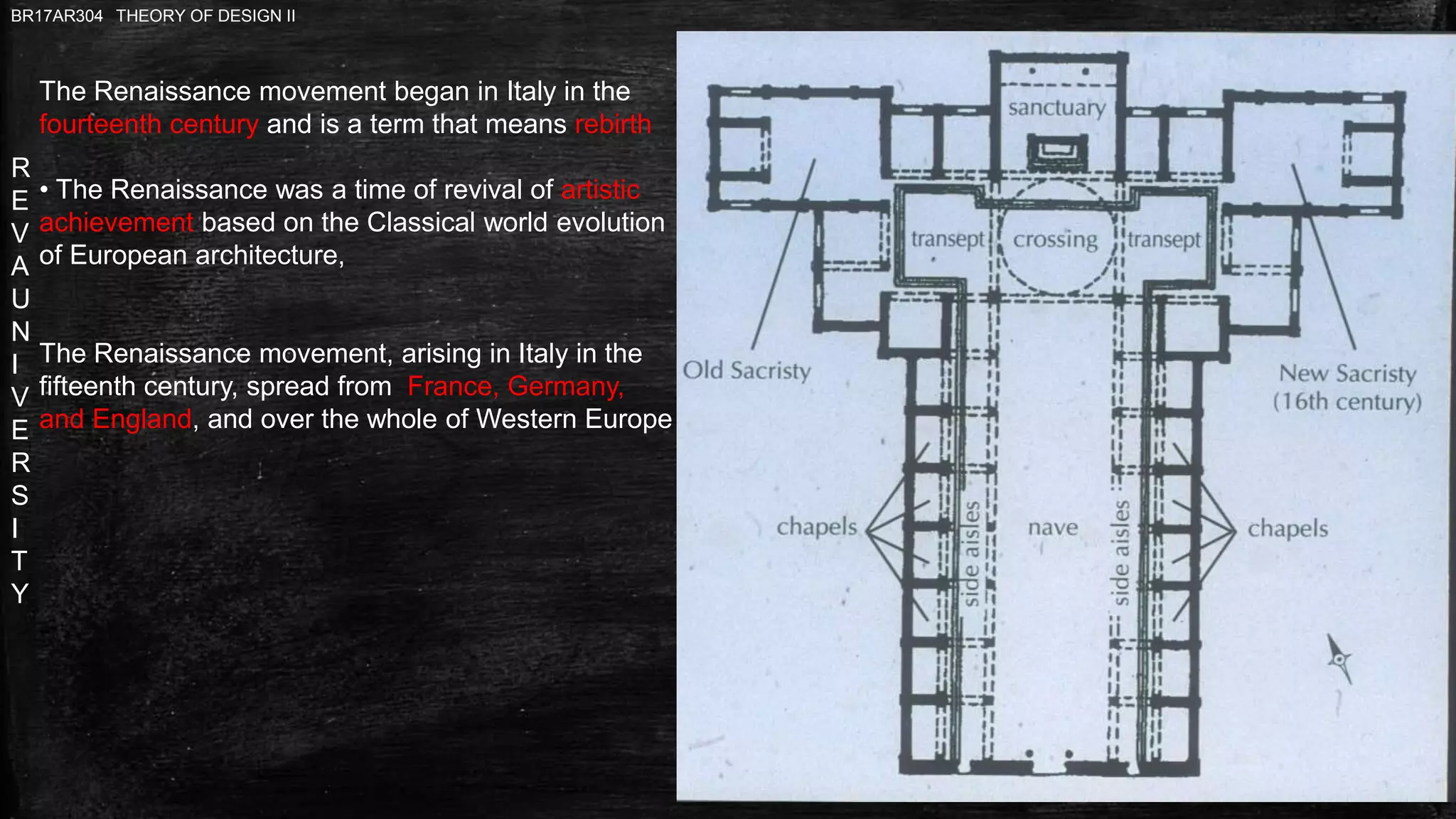 R
E
V
A
U
N
I
V
E
R
S
I
T
Y
BR17AR304 THEORY OF DESIGN II
The Renaissance movement began in Italy in the
fourteenth century and is a term that means rebirth
• The Renaissance was a time of revival of artistic
achievement based on the Classical world evolution
of European architecture,
The Renaissance movement, arising in Italy in the
fifteenth century, spread from France, Germany,
and England, and over the whole of Western Europe
 