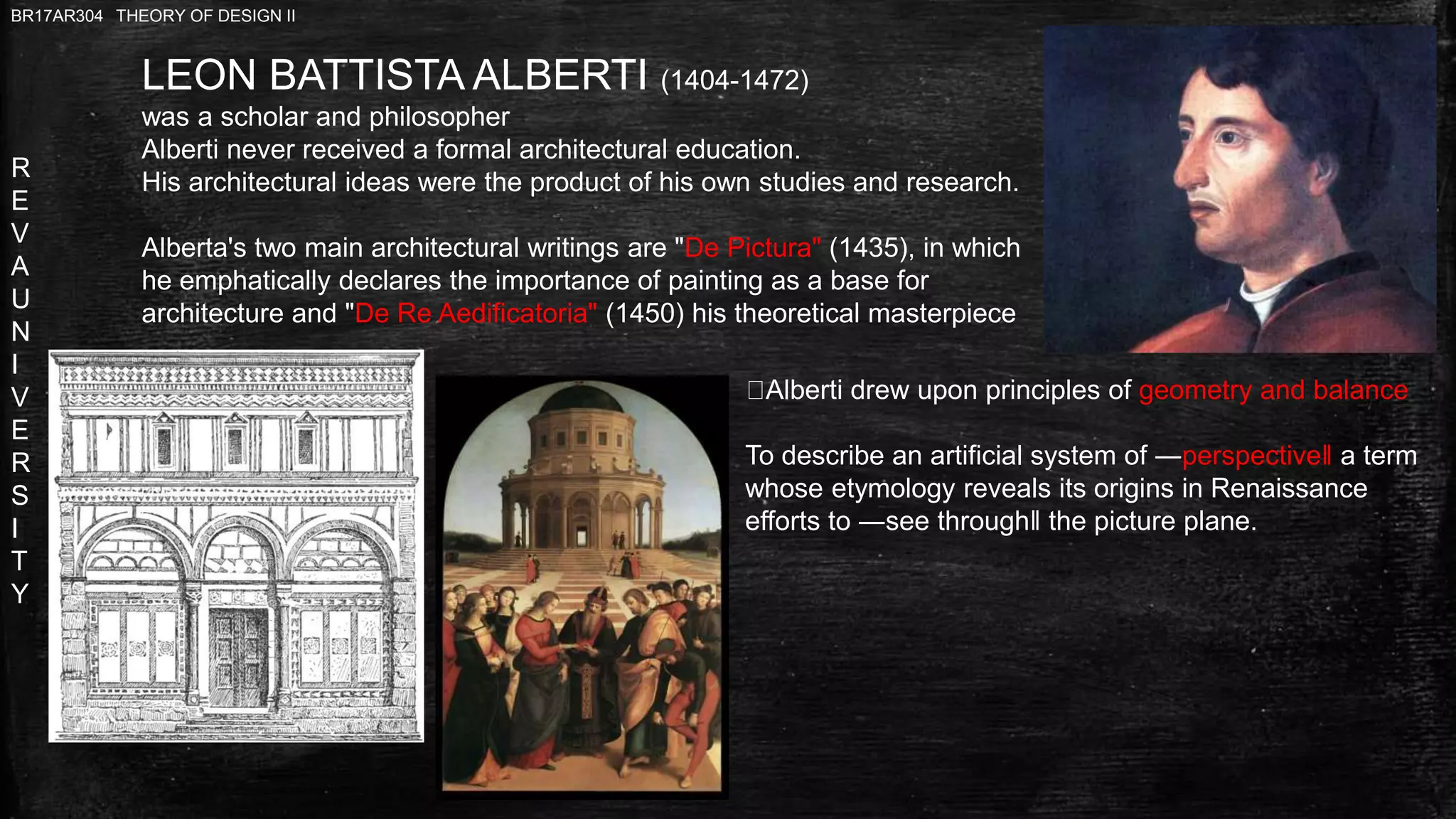 R
E
V
A
U
N
I
V
E
R
S
I
T
Y
BR17AR304 THEORY OF DESIGN II
LEON BATTISTA ALBERTI (1404-1472)
was a scholar and philosopher
Alberti never received a formal architectural education.
His architectural ideas were the product of his own studies and research.
Alberta's two main architectural writings are "De Pictura" (1435), in which
he emphatically declares the importance of painting as a base for
architecture and "De Re Aedificatoria" (1450) his theoretical masterpiece
Alberti drew upon principles of geometry and balance
To describe an artificial system of ―perspective‖ a term
whose etymology reveals its origins in Renaissance
efforts to ―see through‖ the picture plane.
 