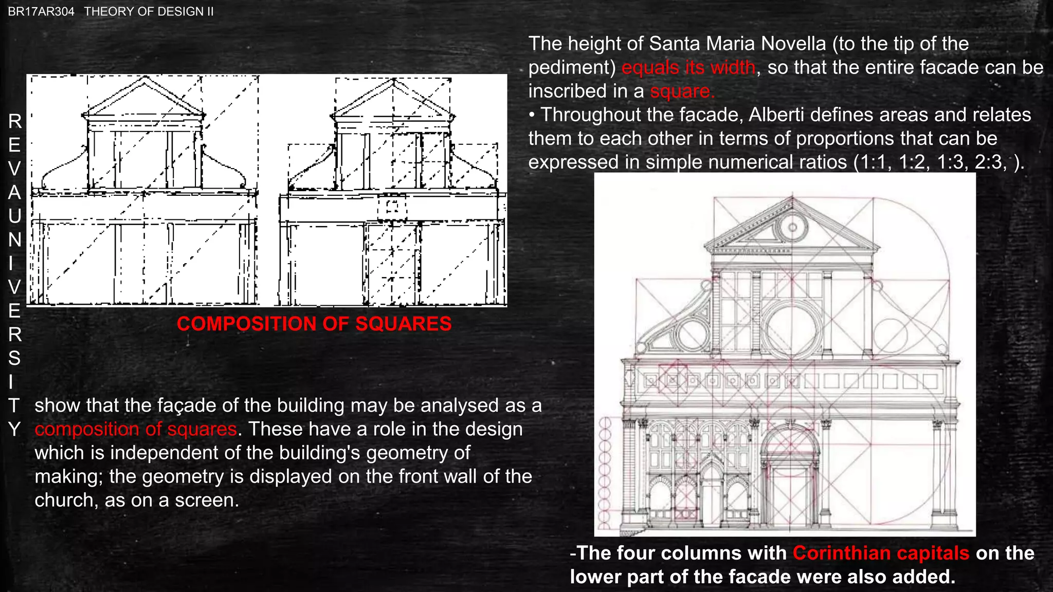 R
E
V
A
U
N
I
V
E
R
S
I
T
Y
BR17AR304 THEORY OF DESIGN II
The height of Santa Maria Novella (to the tip of the
pediment) equals its width, so that the entire facade can be
inscribed in a square.
• Throughout the facade, Alberti defines areas and relates
them to each other in terms of proportions that can be
expressed in simple numerical ratios (1:1, 1:2, 1:3, 2:3, ).
COMPOSITION OF SQUARES
-The four columns with Corinthian capitals on the
lower part of the facade were also added.
show that the façade of the building may be analysed as a
composition of squares. These have a role in the design
which is independent of the building's geometry of
making; the geometry is displayed on the front wall of the
church, as on a screen.
 