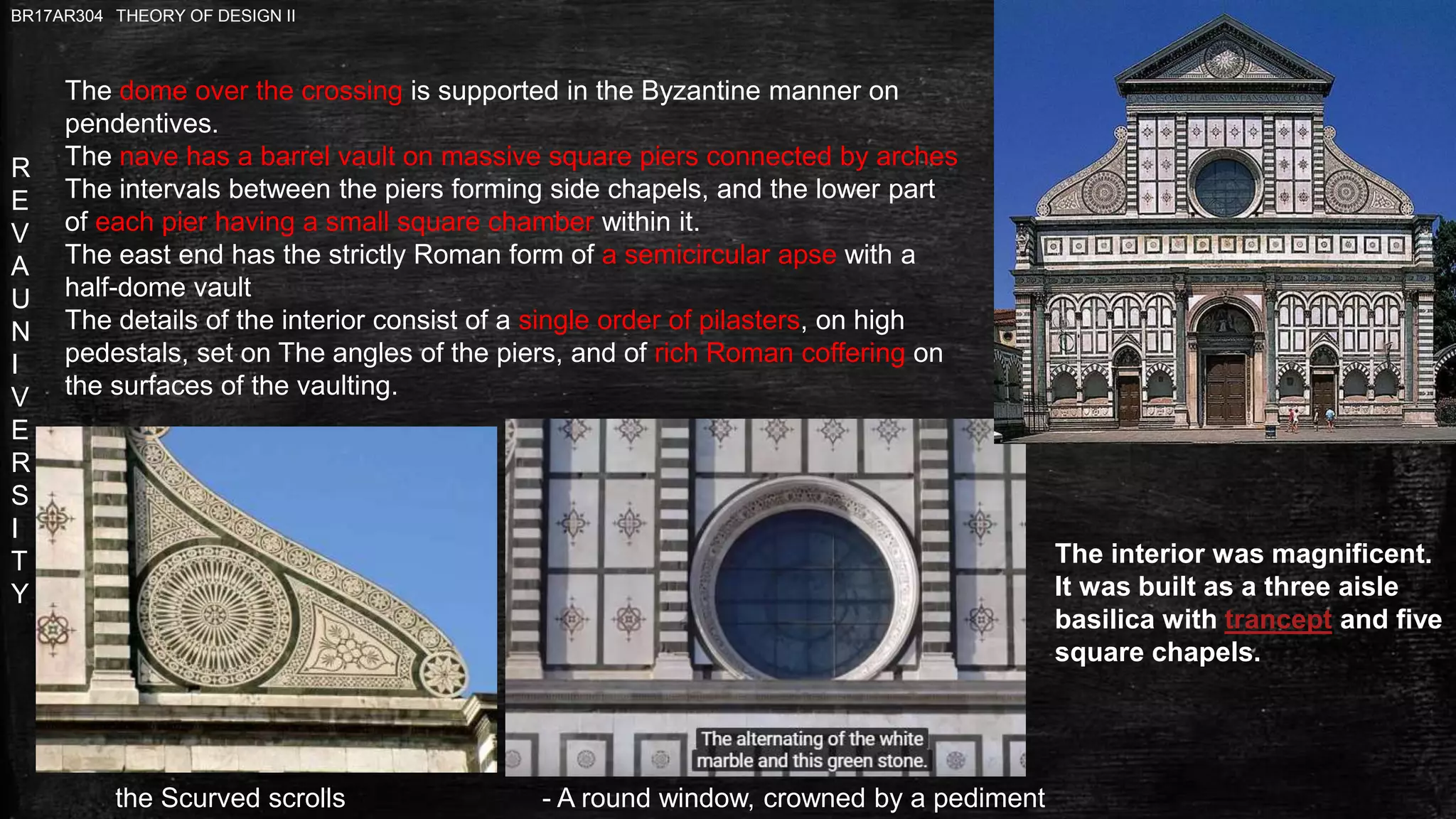 R
E
V
A
U
N
I
V
E
R
S
I
T
Y
BR17AR304 THEORY OF DESIGN II
The dome over the crossing is supported in the Byzantine manner on
pendentives.
The nave has a barrel vault on massive square piers connected by arches
The intervals between the piers forming side chapels, and the lower part
of each pier having a small square chamber within it.
The east end has the strictly Roman form of a semicircular apse with a
half-dome vault
The details of the interior consist of a single order of pilasters, on high
pedestals, set on The angles of the piers, and of rich Roman coffering on
the surfaces of the vaulting.
The interior was magnificent.
It was built as a three aisle
basilica with trancept and five
square chapels.
- A round window, crowned by a pedimentthe Scurved scrolls
 