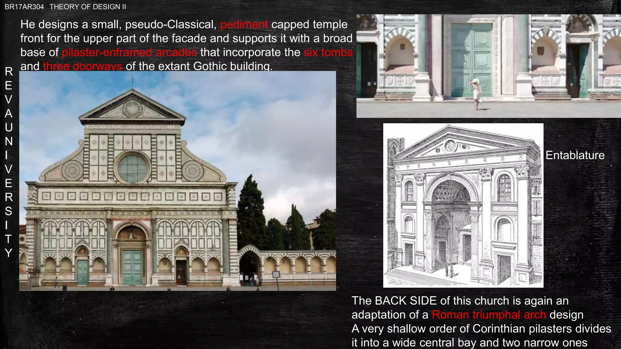 R
E
V
A
U
N
I
V
E
R
S
I
T
Y
BR17AR304 THEORY OF DESIGN II
Entablature
The BACK SIDE of this church is again an
adaptation of a Roman triumphal arch design
A very shallow order of Corinthian pilasters divides
it into a wide central bay and two narrow ones
He designs a small, pseudo-Classical, pediment capped temple
front for the upper part of the facade and supports it with a broad
base of pilaster-enframed arcades that incorporate the six tombs
and three doorways of the extant Gothic building.
 