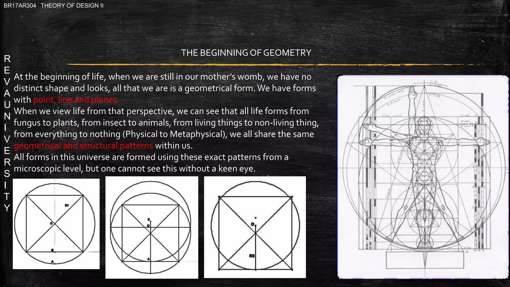 R
E
V
A
U
N
I
V
E
R
S
I
T
Y
BR17AR304 THEORY OF DESIGN II
THE BEGINNINGOF GEOMETRY
At the beginning of life, when we are still in our mother’s womb, we have no
distinct shape and looks, all that we are is a geometrical form.We have forms
with point, line and planes.
When we view life from that perspective, we can see that all life forms from
fungus to plants, from insect to animals, from living things to non-living thing,
from everything to nothing (Physical to Metaphysical), we all share the same
geometrical and structural patterns within us.
All forms in this universe are formed using these exact patterns from a
microscopic level, but one cannot see this without a keen eye.
 